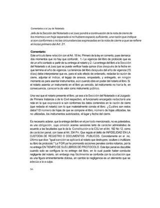 Comentarios a ia Ley de Notariado

Jefe de la Sección del Notariado o el Juez pondrá a continuación de la nota de cierre de
los mismos o en hoja separada si no hubiere espacio suficiente, una razón que indique
si son conformes o no las circunstancias expresadas en la nota de cierre a que se refiere
el inciso primero del Art. 21.

Comentario:
Este artículo tiene relación con el Art. 18 Inc. Primero de la ley en comento, pues demarca
dos momentos que no hay que confundir, 1.- La vigencia del libro de protocolo que es
de un año contado a partir de su entrega al notario y 2.- La entrega del libro a la Sección
del Notariado o al Juez que se puede verificar hasta quince días después de la fecha en
que termina el año de vigencia. La tenencia del libro después del año de vigencia (15
días) debe interpretarse que es, para el solo efecto de ordenarlo, redactar la razón de
cierre, adjuntar el índice, el legajo de anexos, empastarlo, y entregarlo, en ningún
momento es para asentar instrumentos, aún cuando obre en poder del notario el libro. Si
el notario asienta un instrumento en el libro ya vencido, tal instrumento no haría fe, en
consecuencia, carecería de valor como instrumento público.

Una vez que el notario presente el libro, ya sea a la Sección del Notariado o al Juzgado
de Primera Instancia o de lo Civil respectivo, el funcionario encargado redactará una
nota en la que expresará si son conformes los datos contenidos en la razón de cierre
(que redacta el notario) con lo que materialmente consta el libro. ¿Cuáles son estos
datos? El número de hojas de que se compone el libro, número de hojas utilizadas, las
no utilizadas, los instrumentos autorizados, el lugar y fecha del cierre.

Es necesario aclarar, que la entrega del libro en el período mencionado, no es potestativa,
es una obligación, cuya omisión acarrea sanciones tanto de carácter administrativo de
acuerdo a las facultades que le da la Constitución a la CSJ en el Art. 182 No 12, como
de carácter penal, con base al Art. 334 Pn. Que regula el delito de INFIDELIDAD EN LA
CUSTODIA DE REGISTRO O DOCUMENTOS PUBLICOS. Concretamente en el inc.
Último que dice: "igual sanción se aplicará al notario que destruyere, ocultare o inutilizare
su libro de protocolo." La FGR ya ha promovido acciones penales contra notarios, por la
no entrega EN TIEMPO DE SUS LIBROS DE PROTOCOLO. Este tipo penal es discutible
cuando solo se configura la no entregn del libro, en lo cual puede haber conducta
negligente del notario, sin embargo muy fácilmente se confunde con la ocultación que
es una figura eminentemente dolosa, en cambio la negligencia es un elemento que se
adecúa a la a culpa.

34-
 