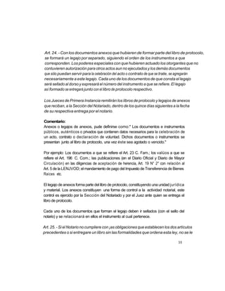 Art. 24. - Con los documentos anexos que hubieren de formar parte del libro de protocolo,
se formará un legajo por separado, siguiendo el orden de los instrumentos a que
corresponden. Los poderes especiales con que hubieren actuado los otorgantes que no
contuvieren autorización para otros actos aun no ejecutados y los demás documentos
que sólo puedan servir para la celebración del acto o contrato de que se trate, se agregarán
necesariamente a este legajo. Cada uno de los documentos de que consta el legajo
será sellado al dorso y expresará el número del instrumento a que se refiere. El legajo
así formado se entregará junto con el libro de protocolo respectivo.

Los Jueces de Primera Instancia remitirán los libros de protocolo y legajos de anexos
que reciban, a la Sección del Notariado, dentro de los quince días siguientes a la fecha
de su respectiva entrega por el notario.

Comentario:
Anexos o legajos de anexos, pude definirse como:" Los documentos e instrumentos
públicos, auténticos o privados que contienen datos necesarios para la celebración de
un acto, contrato o declaración de voluntad. Dichos documentos o instrumentos se
presentan junto al libro de protocolo, una vez éste sea agotado o vencido."

Por ejemplo: Los documentos a que se refiere el Art. 23 C. Fam.; los valúos a que se
refiere el Art. 196 C. Com.; las publicaciones (en el Diario Oficial y Diario de Mayor
Circulación) en las diligencias de aceptación de herencia, Art. 19 N° 2° con relación al
Art. 5 de la LENJVOD; el mandamiento de pago del Impuesto de Transferencia de Bienes
Raíces etc.

El legajo de anexos forma parte del libro de protocolo, constituyendo una unidad jurídica
y material. Los anexos constituyen una forma de control a la actividad notarial, este
control es ejercido por la Sección del Notariado y por el Juez ante quien se entrega el
libro de protocolo.

Cada uno de los documentos que forman el legajo deben ir sellados (con el sello del
notario) y se relacionará en ellos el instrumento al cual pertenece.

Art. 25. - Si el Notario no cumpliere con ¡as obligaciones que establecen los dos artículos
precedentes o si entregare un libro sin las formalidades que ordena esta ley, no se le

                                                                                     35
 