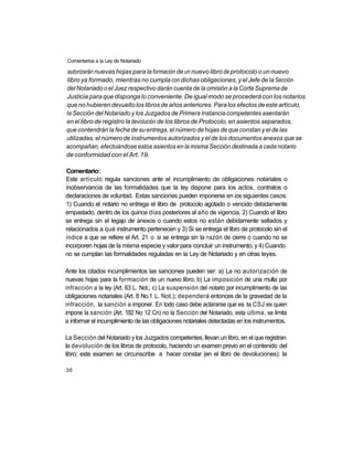 Comentarios a ia Ley de Notariado

 autorizarán nuevas hojas para la formación de un nuevo libro de protocolo o un nuevo
libro ya formado, mientras no cumpla con dichas obligaciones, y el Jefe de la Sección
del Notariado o el Juez respectivo darán cuenta de la omisión a la Corte Suprema de
Justicia para que disponga lo conveniente. De igual modo se procederá con los notarios
que no hubieren devuelto los libros de años anteriores. Para los efectos de este artículo,
la Sección del Notariado y los Juzgados de Primera Instancia competentes asentarán
en el libro de registro la devolución de los libros de Protocolo, en asientos separados,
que contendrán la fecha de su entrega, el número de hojas de que constan y el de las
utilizadas, el número de instrumentos autorizados y el de los documentos anexos que se
acompañan, efectuándose estos asientos en la misma Sección destinada a cada notario
de conformidad con el Art. 19.

 Comentario:
 Este artículo regula sanciones ante el incumplimiento de obligaciones notariales o
inobservancia de las formalidades que la ley dispone para los actos, contratos o
declaraciones de voluntad. Estas sanciones pueden imponerse en ios siguientes casos:
 1) Cuando el notario no entrega el libro de protocolo agotado o vencido debidamente
empastado, dentro de los quince días posteriores al año de vigencia, 2) Cuando el libro
se entrega sin el legajo de anexos o cuando estos no están debidamente sellados y
relacionados a qué instrumento pertenecen y 3) Si se entrega el libro de protocolo sin el
índice a que se refiere el Art. 21 o si se entrega sin la razón de cierre o cuando no se
incorporen hojas de la misma especie y valor para concluir un instrumento, y 4) Cuando
no se cumplan las formalidades reguladas en la Ley de Notariado y en otras leyes.

Ante los citados incumplimientos las sanciones pueden ser: a) La no autorización de
nuevas hojas para la formación de un nuevo libro; b) La imposición de una multa por
infracción a la ley (Art. 63 L. Not.; c) La suspensión del notario por incumplimiento de las
obligaciones notariales (Art. 8 No.1 L. Not.); dependerá entonces de la gravedad de la
infracción, la sanción a imponer. En todo caso debe aclararse que es la CSJ es quien
impone la sanción (Art. 182 No 12 Cn) no la Sección del Notariado, esta última, se limita
a informar el incumplimiento de las obligaciones notariales detectadas en los instrumentos.

La Sección del Notariado y los Juzgados competentes, llevan un libro, en el que registran
la devolución de los libros de protocolo, haciendo un examen previo en el contenido del
libro; este examen se circunscribe a hacer constar (en el libro de devoluciones): la

36
 