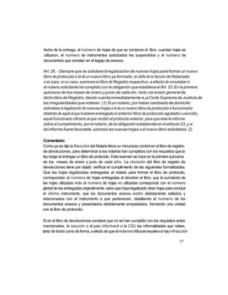 fecha de la entrega, el número de hojas de que se compone el libro, cuantas hojas se
utilizaron, el número de instrumentos autorizados los suspendidos y el número de
documentos que constan en el legajo de anexos.

Art. 26. - Siempre que se solicitare la legalización de nuevas hojas para formar un nuevo
libro de protocolo o la de un nuevo libro ya formado, el Jefe de la Sección del Notariado
o el Juez, en su caso, examinará el libro de Registro respectivo, a efecto de constatar si
el notario solicitante ha cumplido con la obligación que establece el Art. 23. En la primera
quincena de los meses de enero y junio de cada año, harán una revisión general de
dicho libro de Registro, dando cuenta inmediatamente a ¡a Corte Suprema de Justicia de
las irregularidades que notaren. (1) Si un notario, por haber cambiado de domicilio
solicitase la legalización de nuevas hojas o la de un nuevo libro de protocolo a funcionario
distinto de aquél al que hubiere entregado el anterior libro de protocolo agotado o vencido,
aquél funcionario oficiará al que recibió el protocolo anterior, para que éste le informe
sobre el cumplimiento, por el notario, de la obligación establecida en el articulo 23, y si
tal informe fuere favorable, autorizará las nuevas hojas o el nuevo libro solicitados. (2)

Comentario:
Como ya se dijo la Sección del Notario lleva un minucioso control en el libro de registro
de devoluciones, para determinar si los notarios han cumplidos con los requisitos que la
ley exige al entregar un libro de protocolo. Este examen se hace en la primera quincena
de los meses de enero y junio de cada año. La revisión del libro de registro de
devoluciones tiene por objeto verificar el cumplimiento de las siguientes formalidades:
Que las hojas legalizadas entregadas al notario para formar el libro de protocolo,
correspondan al número de hojas entregadas al devolver el libro, que la sumatoria de
las hojas utilizadas más el número de hojas no utilizadas corresponda con el número
global de las entregadas originalmente, salvo que haya legalizado otras hojas para concluir
el último instrumento, que los documentos anexos estén debidamente sellados y
relacionados con el instrumento a que pertenecen, detallando el número de los
documentos anexos y presentados debidamente empastados, formando una unidad
con el libro de protocolo.

Si en el libro de devoluciones constare que no se han cumplido con los requisitos antes
mencionados, la sección o el juez informará a la CSJ las informalidades que notare,
tanto de fondo como de forma, a efecto de que el máximo tribunal resuelva si hay infracción

                                                                                       37
 