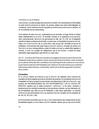 Comentarios a la Ley de Notariado

a las normas, y si esta da lugar para sancionar al notario. De comprobarse la informalidad,
la corte deberá sancionar al notario. Es preciso reiterar que estas informalidades se
consideran como inobservancia de requisitos en la forma de presentación del libro, no
en el contenido de los instrumentos.

A los efectos de este artículo, entenderemos por domicilio, el lugar donde el notario
ejerce habitualmente su función. El domicilio consiste en la residencia acompañada,
real o presuntamente, del ánimo de permanecer en ella, (Art. 57 y 60 ce). El legislador
permite al notario cambiarse de domicilio, en este caso, si él solicitare la legalización de
hojas o la conformación de un nuevo libro, ante el juez del domicilio al que se ha
trasladado, el funcionario ante quien haga la petición deberá, consultar por escrito a la
Sección o al Juez correspondiente a quien el notario entregó su anterior libro agotado o
vencido, si éste ha cumplido las obligaciones que la ley señala, a efecto de poder
extenderle hojas legalizadas para formar un nuevo libro.

Art. 27. - Los libros de Protocolo vencidos y los legajos de anexos que la Sección del
Notariado reciba de los notarios o de los Jueces de Primera Instancia, serán revisados
por el Jefe de dicha Sección y remitidos a la Corte Suprema de Justicia con una nota en
la que hará constar las informalidades que notare en los instrumentos que contienen.
Esta remisión deberá hacerse, a más tardar, dentro de los 90 días siguientes a la fecha
de su recibo.

Comentario:
En el artículo anterior apuntábamos que la Sección del Notariado debía examinar los
requisitos de forma exigidos por la ley en los libros de protocolo. En la presente disposición
el legislador en forma expresa le encomienda concretamente al Jefe de la Sección, que
examine las INFORMALIDADES EN LOS INSTRUMENTOS Y EN EL LEGAJO DE
ANEXOS, significa que el citado funcionario " calificará " si los actos, contratos y
declaraciones de voluntad contenidos en las escrituras matrices, se han asentado con
las formalidades que dicta la Ley de Notariado y otras leyes aplicables. La primera
calificación que el funcionario hará, es examinar si se han cumplido con los requisitos de
los Art. 23, 25 y 32 L. Not.

Si el funcionario encontrare que en uno o más instrumentos hay inobservancia de las
formalidades legales, lo hará saber a la CSJ mediante informe que se adjuntará al libro

38
 