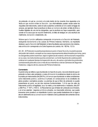 de protocolo, el cual se enviará a la corte dentro de los noventa días siguientes a la
fecha en que recibió el libro la Sección. Las informalidades pueden recaer sobre los
requisitos del instrumento, sobre el acto sustantivo contenido en el o sobre el legajo de
anexos, por ejemplo: Que la escritura no lleve un número de orden, la falta de firma o
huellas digitales de uno de los otorgantes, que la escritura se haya suspendido, pero
conste en la saca que se expidió testimonio, la falta de testigos en una escritura de
matrimonio, donación o testamento, etc.

Nótese que la función calificadora corresponde únicamente a la Sección del Notariado,
excluyendo tácitamente a los Jueces de Primera Instancia. Asimismo, es importante
destacar, que la Sección del Notariado no tiene facultades para sancionar a los notarios,
esta atribución corresponde a la Corte Suprema de Justicia. Art. 182 No. 12 Cn.

Art. 28. - El Protocolo no podrá presentarse en juicio ni hacer fe en él y no podrá sacarse
del poder del notario, excepto en los casos expresamente determinados por la ley, pero
los otorgantes podrán examinar, bajo la vigilancia del notario o del funcionario respectivo
en su caso, los instrumentos que les conciernan. La Corte Suprema de Justicia podrá
ordenar en cualquier tiempo la inspección de uno, de varios o de todos los protocolos,
comisionando para ello a uno o más de sus miembros o de las Cámaras de Segunda
Instancia, o alguno de los Jueces de Primera Instancia.

Comentario:
Cuando la ley se refiere a que el protocolo no hace fe en juicio, nos está diciendo que el
protocolo no tiene valor probatorio, si esta afirmación la analizamos desde la óptica de
la prueba por instrumentos (Art.254 Prc), diríamos que el protocolo no debe considerarse
como instrumento público, auténtico ni privado; en consecuencia no es constitutivo de
plena prueba o semiplena prueba. La premisa de que el libro de protocolo no puede
presentarse en juicio, es por dos razones fundamentales: 1) A lo que da valor de
instrumento público el legislador, es a la matriz y a los testimonios o traslados, Arts.257
y 258 Prcc. Y 1571 y 1572 C. 2) Recordemos que el titular del protocolo es el Estado,
y en el se asientan negocios jurídicos privados, es irrazonable entonces, que pueda
anexarse como prueba a un expediente o juicio o que pueda trasladarse de un lugar a
otro en detrimento de su conservación material o de la publicidad del contenido de los
instrumentos.


                                                                                       39
 