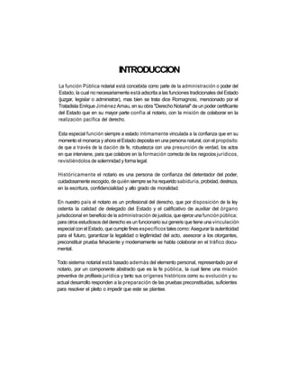 INTRODUCCION
La función Pública notarial está concebida como parte de la administración o poder del
Estado, la cual no necesariamente está adscrita a las funciones tradicionales del Estado
(juzgar, legislar o administrar), mas bien se trata dice Romagnosi, mencionado por el
Tratadista Enrique Jiménez Arnau, en su obra "Derecho Notarial" de un poder certificante
del Estado que en su mayor parte confía al notario, con la misión de colaborar en la
realización pacífica del derecho.

Esta especial función siempre a estado íntimamente vinculada a la confianza que en su
momento el monarca y ahora el Estado deposita en una persona natural, con el propósito
de que a través de la dación de fe, robustezca con una presunción de verdad, los actos
en que interviene, para que colabore en la formación correcta de los negocios jurídicos,
revistiéndolos de solemnidad y forma legal.

Históricamente el notario es una persona de confianza del detentador del poder,
cuidadosamente escogido, de quién siempre se ha requerido sabiduría, probidad, destreza,
en la escritura, confidencialidad y alto grado de moralidad.

 En nuestro país el notario es un profesional del derecho, que por disposición de la ley
 ostenta la calidad de delegado del Estado y el calificativo de auxiliar del órgano
jurisdiccional en beneficio de la administración de justicia, que ejerce una función pública;
 para otros estudiosos del derecho es un funcionario sui generis que tiene una vinculación
especial con el Estado, que cumple fines específicos tales como: Asegurar la autenticidad
para el futuro, garantizar la legalidad o legitimidad del acto, asesorar a los otorgantes,
preconstituir prueba fehaciente y modernamente se habla colaborar en el tráfico docu-
mental.

Todo sistema notarial está basado además del elemento personal, representado por el
notario, por un componente abstracto que es la fe pública, la cual tiene una misión
preventiva de profilaxis jurídica y tanto sus orígenes históricos como su evolución y su
actual desarrollo responden a la preparación de las pruebas preconstituidas, suficientes
para resolver el pleito o impedir que este se plantee.
 