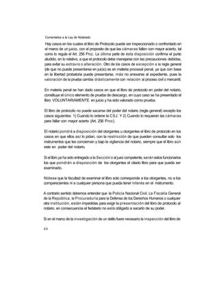 Comentarios a la Ley de Notariado

Hay casos en los cuales el libro de Protocolo puede ser inspeccionado o confrontado en
el marco de un juicio, con el proposito de que las cámaras fallen con mayor acierto, tal
como lo regula el Art. 256 Prcc. La última parte de ésta disposición confirma el punto
aludido, en lo relativo, a que el protocolo debe manejarse con las precauciones debidas,
para evitar su extravío o alteración. Otro de los casos de excepción a la regla general
(de que no puede presentarse en juicio) es en materia procesal penal, ya que con base
en la libertad probatoria puede presentarse, más no anexarse al expediente, pues la
valoración de la prueba cambia drásticamente con relación al proceso civil o mercantil.

En materia penal se han dado casos en que el libro de protocolo en poder del notario,
constituye el único elemento de prueba de descargo, en cuyo caso se ha presentado el
libro VOLUNTARIAMENTE en juicio y ha sido valorado como prueba.

El libro de protocolo no puede sacarse del poder del notario (regla general) excepto los
casos siguientes: 1) Cuando lo ordene la CSJ. Y 2) Cuando lo requieran las cámaras
para fallar con mayor acierto (Art. 256 Prcc).

El notario pondrá a disposición del otorgantes u otorgantes el libro de protocolo en los
casos en que ellos así lo pidan, con la restricción de que pueden consultar solo los
instrumentos que les conciernan y bajo la vigilancia del notario, siempre que el libro aún
este en poder del notario.

Si el libro ya ha sido entregado a la Sección o al juez competente, serán estos funcionarios
los que pondrán a disposición de los otorgantes el citado libro para que pueda ser
examinado.

Nótese que la facultad de examinar el libro solo corresponde a los otorgantes, no a los
comparecientes ni a cualquier persona que pueda tener interés en el instrumento.

A contrario sentido debemos entender que la Policía Nacional Civil, La Fiscalía General
de la República, la Procuraduría para la Defensa de los Derechos Humanos o cualquier
otra institución, están impedidas para exigir la presentación del libro de protocolo al
notario, en consecuencia el fedatario no está obligado a sacarlo de su poder.

Si en el marco de la investigación de un delito fuere necesario la inspección del libro de

40
 