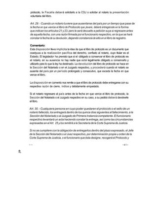 protocolo, la Fiscalía deberá solicitarlo a la CSJ o solicitar al notario la presentación
      voluntaria del libro.

      Art. 29. - Cuando un notario tuviere que ausentarse del país por un tiempo que pase de
      la fecha en que vence el libro de Protocolo que ¡levare, deberá entregároste en la forma
      que indican los artículos 21 y 23, pero le será devuelto a petición suya si regresare antes
      de aquella fecha, con una razón firmada por el funcionario respectivo, en la que se hará
      constar la fecha de su devolución, dejando constancia de ello en el libro de registro.

      Comentario:
      Esta disposición lleva implícita la idea de que el libro de protocolo es un documento que
      coadyuva a la realización pacífica del derecho, confiado al notario, cuyo titular es el
      Estado. El legislador ha previsto que si el obligado a conservar el libro de protocolo es
      el notario, en su ausencia no hay nadie que esté legalmente obligado a conservarlo y
      utilizarlo para lo que la ley ha destinado. La devolución del libro de protocolo se hace en
      la Sección del Notariado o en el Juzgado respectivo, y procederá cuando el notario se
      ausente del país por un período prolongado y consecutivo, que exceda la fecha en que
      vence el libro.

      La disposición en comento nos remite a que el libro de protocolo debe entregarse con su
      respectiva razón de cierre, índice y debidamente empastado.

      Si el notario regresare al país antes de la fecha en que vence el libro de protocolo, la
      Sección del Notariado o el Juzgado respectivo en su caso, a su pedido deberá devolverle
      el libro.

      Art. 30. - Cualquiera persona en cuyo poder quedaren el protocolo o el sello de un
      notario fallecido, los entregará dentro de los quince días siguientes al fallecimiento, a la
      Sección del Notariado o al Juzgado de Primera Instancia competente. El funcionario
      respectivo levantará un acta haciendo constar la entrega, así como las circunstancias
      expresadas en el Art. 25 y los remitirá a la Secretaría de la Corte Suprema de Justicia.

      Si no se cumpliere con la obligación de entregarlos dentro del plazo expresado, el Jefe
      de la Sección del Notariado o el Juez respectivo, por determinación propia u orden de la
      Corte Suprema de Justicia, o el funcionario que ésta designe, recogerá el Protocolo y

      ~~                                                                                   ~41~


ft.
 
