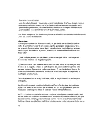 Comentarios a la Ley de Notariado

sello del notario fallecido y los remitirá en la forma indicada. En el caso de este inciso si
la persona que tuviere en su poder el protocolo o sello se negare a entregarlos, será
apremiada corporalmente y durará el apremio mientras no se haga la entrega. Dicho
apremio deberá ser ordenado por la Corte Suprema de Justicia.

Los Jefes de Registro Civil al asentarla partida de defunción de un notario, darán inmediato
aviso a la Sección del Notariado.

Comentario:
Esla disposición tiene una motivación clara y es que tanto el libro de protocolo como los
sellos de un notario, en poder de otra persona significa "peligro para la seguridad jurídica
de terceros". Para garantizar que el libro y los sellos de un notario fallecido no sean
utilizados para distorsionar la fe pública, el Estado ha establecido mecanismos de con-
trol, a saber.

1) Que cualquier persona en cuyo poder quedaren el libro y los sellos, los entregue a la
Sección del Notariado o al Juzgado respectivo.

2) Si la persona en cuyo poder se encuentran libro y los sellos no los entregare a la
Sección o al Juzgado, éstos o la Corte Suprema de Justicia deberán apremiar a la
persona obligada. Por apremio podemos entender: El mandamiento del Juez o de
autoridad administrativa competente, en virtud de la cual se compele a una persona a
que haga o cumpla un acto.

Tanto el primero como en el segundo de los casos, el obligado tiene quince días para
entregarlos.

La obligación impuesta a los jefes del Registro del Estado Familiar tiene dos finalidades:
a) Excluir al notario de la nómina a que se refiere el Art. 10 L. Not. y b) Iniciar las gestiones
necesarias para recuperar el libro de protocolo y sellos del notario fallecido.

Art. 31. - Los Jueces que deben conocer conforme a las disposiciones de esta ley son
los del ramo Civil. Si en una misma localidad hubiere dos o más de esta clase, los que
llevan el número primero; y si fueren mixtos, el único o el que lleva el número primero si
hubiere más de uno. Si el Juez de Primera Instancia que indica el inciso anterior ejerce

42
 