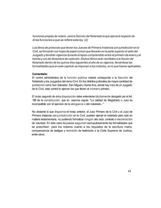 funciones propias de notario, será la Sección del Notariado la que ejercerá respecto de
él las funciones a que se refiere esta ley. (2)

Los libros de protocolo que lleven los Jueces de Primera Instancia con jurisdicción en lo
Civil, se formarán con hojas de papel común que llevarán en la parte superior el sello del
Juzgado y tendrán vigencia durante el lapso comprendido entre el primero de enero y el
treinta y uno de diciembre de cada año. Dichos libros serán remitidos a la Sección del
Notariado dentro de los quince días siguientes al año de su vigencia, llenándose las
formalidades que en este capítulo se imponen a los notarios, en lo que fueren aplicables.

Comentario:
El control administrativo de la función pública notarial corresponde a la Sección del
Notariado y los Juzgados del ramo Civil. En los distritos judiciales de mayor cantidad de
población como San Salvador, San Miguel y Santa Ana, donde hay más de un Juzgado
de lo Civil, este control lo ejercen los que lleven el número primero.

El inciso segundo de ésta disposición debe entenderse tácitamente derogado por el Art.
188 de la constitución, que en esencia regula: "La calidad de Magistrado o Juez es
incompatible con el ejercicio de la abogacía o del notariado..."

No obstante lo que disponía el Inciso anterior, el Juez Primero de lo Civil y el Juez de
Primera Instancia con jurisdicción en lo Civil, pueden ejercer el notariado pero solo en
materia testamentaria, no pudiendo formalizar ningún otro acto, contrato o declaración
de voluntad. En todo caso los jueces seguirán escrupulosamente las formalidades que
se prescriben para los notarios cuanto a los requisitos de la escritura matriz,
comparecencia de testigos y remisión de testimonio a la Corte Suprema de Justicia,
entre otros.




                                                                                    43
 