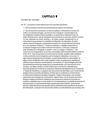 CAPITULO III
ESCRITURA MATRIZ

Art. 32. - La escritura matriz deberá reunir los requisitos siguientes:
     o
   1 - Que se otorgue ante persona autorizada para ejercer el notariado;
  2°- Que se asiente en el protocolo, en idioma castellano, indicándose su número de
  orden y con expresión del lugar, día y hora en que se otorguen. Cuando alguno de
  los otorgantes no hable el idioma castellano, se asistirá de un intérprete mayor de
  edad. Si fueren dos o más los otorgantes que estuvieren en ese caso, podrán nombrar
  un solo intérprete de común acuerdo, y el notario cumple consignando en el
  instrumento lo que expresen en castellano el intérprete o los intérpretes. En estos
  últimos casos el otorgante u otorgantes formularán en su propio idioma una minuta
  de lo que expresen al Notario, la traducirá el intérprete y la agregará aquél junto con
  la traducción al legajo de que trata el articulo 24 de esta ley. La minuta y su traducción
                                                                            o
  serán firmadas por el otorgante si supiere u otro a su ruego y el intérprete; 3 - Que
  concurran a su otorgamiento, en su caso, dos testigos instrumentales hábiles conforme
  al Art. 34; 4°- Que se exprese en el instrumento el nombre, apellido, edad, profesión
  u oficio y domicilio de los otorgantes y de los testigos e intérpretes, en su caso. Si
  alguno de los otorgantes fuere extranjero, se expresará también su nacionalidad. Si
  alguno de los otorgantes fuere mujer casada o viuda, se expresará su apellido de
  soltera y el que conste en el antecedente, si lo hubiere; 5°- Que el Notario dé fe del
  conocimiento personal que tenga de los comparecientes; y en caso de que no los
  conozca, que haga constar en el instrumento que se cercioró de la identidad per-
  sonal de aquellos por medio de su respectiva Cédula de Identidad Personal, Pasaporte
  o Tarjeta de Residente, o cualquier otro documento de identidad, o por medio de dos
  testigos idóneos conocidos del Notario. En todo caso se consignarán en el instrumento
  el número de la Cédula de Identidad, Pasaporte, Tarjeta o documento, y los nombres
  y generales de los testigos de conocimiento, según el caso. (2) (3) Cuando la escritura
  tenga por objeto únicamente establecer que una persona natural es conocida con
  nombres o apellidos que no concuerden con los asentados en su partida de nacimiento,
  dicha persona o su representante legal comparecerá ante el Notario, quien dará fe
  del acto, debiendo tener presente para ello la certificación de la partida de nacimiento
  del interesado, cualquier otro documento relativo a la identidad de que se trata y dos

                                                                                45
 