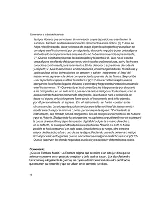 Comentarios a la Ley de Notariado

      testigos idóneos que conocieren al interesado, cuyas deposiciones asentará en la
                                                                                     o
      escritura. También se deberá relacionarlos documentos antes dichos. (3) 6 - Que se
      haga relación exacta, clara y concisa de lo que digan los otorgantes y que pidan se
      consigne en el instrumento; por consiguiente, el notario no podrá poner cosa alguna
      atribuida a los comparecientes en que éstos no hubieren convenido expresamente;
                                                                        o
      7°- Que se escriban con letras las cantidades y las fechas; 8 - Que no se escriba
      cosa alguna en el texto del documento con iniciales o abreviaturas, salvo las frases
      conocidas comúnmente para tratamientos, títulos de honor o expresiones de cortesía
                 o
     y respeto; 9 - Que los borrones, enmendaduras, entrerrenglonaduras, testaduras y
      cualesquiera otras correcciones se anoten y salven íntegramente al final del
     instrumento, a presencia de los comparecientes y antes de las firmas. Se prohibe
                                                           o
      usar el paréntesis para sustituir testaduras; (2) 10 - Que el notario explique a los
     otorgantes los efectos legales del acto o contrato y haga constar esta circunstancia
                            o
     en el instrumento; 11 - Que escrito el instrumentóse lea integramente por el notario
     a los otorgantes, en un solo acto a presencia de los testigos sí los hubiere; si en el
     acto o contrato hubieren intervenido intérpretes, la lectura se hará a presencia de
     éstos y si alguno de los otorgantes fuere sordo, el instrumento será leído además,
     por él personalmente si supiere. En el instrumento se harán constar estas
     circunstancias. Los otorgantes podrán cerciorarse del tenor literal del instrumento y
                                                                            o
     repetir su lectura por si mismos o por la persona que designen; 12 - Que leído el
     instrumento, sea firmado por los otorgantes, por los testigos e intérpretes si los hubiere
     y por el Notario. Si alguno de los otorgantes no supiere o no pudiere firmar se expresará
     la causa de esto último y dejará la impresión digital del pulgar de la mano derecha o,
     en su defecto, de cualquier otro dedo que especificará el Notario o si esto no fuere
     posible se hará constar así y en todo caso, firmará además a su ruego, otra persona
     mayor de dieciocho años o uno de los testigos; Pudiendo una sola persona o testigo
                                                                                               o
     firmar por varios otorgantes que se encontraren en alguno de dichos casos; (2) 13 -
     Que se observen los demás requisitos que las leyes exijan en determinados casos.


Comentario:
¿Qué es Escritura Matriz? La Escritura original que se refiere a un acto jurídico que se
asienta y conserva en un protocolo o registro y de la cual se sacan, (por el profesional o
funcionario que legalmente la guarda), las copias o testimonios textuales o los certificados
que resumen su contenido y que se utilizan en el comercio jurídico.


46
 