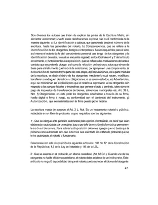Son diversos los autores que tratan de explicar las partes de la Escritura Matriz, sin
encontrar unanimidad; una de estas clasificaciones expresa que está conformada de la
 manera siguiente: a) La identificación o cabeza, que comprende desde el número de la
escritura, hasta las generales del notario, b) Comparecencia, que se refiere a la
identificación de los otorgantes, testigos e interpretes si fuesen requeridos para el acto,
así mismo el notario da fe del conocimiento personal que tenga de los otorgantes y la
                                                                         o   o
identificación de estos, lo cual se encuentra regulado en los Ordinales 4 y 5 del artículo
en comento, c) Antecedentes o exposición, que se refiere a las motivaciones del acto o
contrato que se pretende otorgar, así como la relación de hechos o actos que sirvan de
base para el instrumento que habrá de autorizarse; por ejemplo en una compra venta, la
declaración de dominio forma parte de esta etapa, d) Estipulaciones, es la parte medular
de la escritura, es decir el dicho de los otorgantes mediante lo cual nacen, modifican,
transfieren o extinguen derechos u obligaciones, o se crean estados, e) Advertencias,
aquí se mencionan las explicaciones que el notario a expresado a los otorgantes con
respecto a las cargas fiscales o impositivas que genera el acto o contrato, tales como el
pago de impuestos de transferencia de bienes, solvencias municipales etc. Art. 39 L.
Not. f) Otorgamiento, en esta parte los otorgantes exteriorizan a través de su firma,
huella digital o firma a ruego, su conformidad con el contenido del instrumento, g)
Autorización, que se materializa con la firma puesta por el notario.

La escritura matriz de acuerdo al Art. 2 L. Not. Es un instrumento notarial o público,
redactada en un libro de protocolo, cuyos requisitos son los siguientes:

 o
 1 . Que se otorgue ante persona autorizada para ejercer el notariado, es decir que sean
elaborada y autorizada por un notario, juez o por jefe de misión diplomática permanen-
te o cónsul de carrera. Para aclarar la disposición debemos agregar que no basta que la
persona esté autorizada sino que además sea asentada en el libro de protocolo que se
le ha autorizado al notario o funcionario.

                                                                     a
Relacionase con esta disposición los siguientes artículos: 182 No 12 de la Constitución
de la República; 4,5 de la Ley de Notariado y 145 de la LOJ.

 o
2 . Que se asiente en el protocolo, en idioma castellano (Art. 62 Cn.). Cuando uno de los
otorgantes no hable el idioma castellano, el notario debe asistirse de un intérprete. Este
artículo no reguló la posibilidad de que el notario pueda conocer el idioma del otorgante

                                                                                      47
 