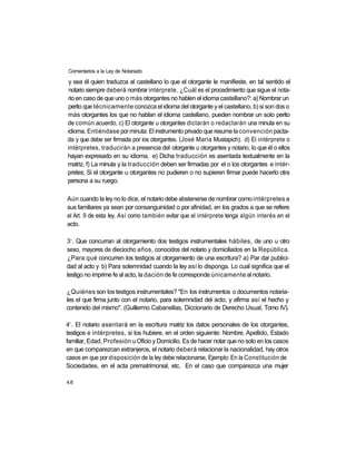 Comentarios a la Ley de Notariado

y sea él quien traduzca al castellano lo que el otorgante le manifieste, en tal sentido el
notario siempre deberá nombrar intérprete. ¿Cuál es el procedimiento que sigue el nota-
rio en caso de que uno o más otorgantes no hablen el idioma castellano?: a) Nombrar un
perito que técnicamente conozca el idioma del otorgante y el castellano, b) si son dos o
más otorgantes los que no hablan el idioma castellano, pueden nombrar un solo perito
de común acuerdo, c) El otorgante u otorgantes dictarán o redactarán una minuta en su
idioma. Entiéndase por minuta: El instrumento privado que resume la convención pacta-
da y que debe ser firmada por ios otorgantes. (José María Mustapich). d) Ei intérprete o
intérpretes, traducirán a presencia del otorgante u otorgantes y notario, lo que él o ellos
hayan expresado en su idioma, e) Dicha traducción es asentada textualmente en la
matriz, f) La minuta y la traducción deben ser firmadas por el o los otorgantes e intér-
pretes; Si el otorgante u otorgantes no pudieren o no supieren firmar puede hacerlo otra
persona a su ruego.

Aún cuando la ley no lo dice, el notario debe abstenerse de nombrar como intérpretes a
sus familiares ya sean por consanguinidad o por afinidad, en los grados a que se refiere
el Art. 9 de esta ley. Así como también evitar que el intérprete tenga algún interés en el
acto.

 o
3 . Que concurran al otorgamiento dos testigos instrumentales hábiles, de uno u otro
sexo, mayores de dieciocho años, conocidos del notario y domiciliados en la República.
¿Para qué concurren los testigos al otorgamiento de una escritura? a) Par dar publici-
dad al acto y b) Para solemnidad cuando la ley así lo disponga. Lo cual significa que el
testigo no imprime fe al acto, la dación de fe corresponde únicamente al notario.

¿Quiénes son los testigos instrumentales? "En los instrumentos o documentos notaria-
les el que firma junto con el notario, para solemnidad del acto, y afirma así el hecho y
contenido del mismo". (Guillermo Cabanellas, Diccionario de Derecho Usual, Tomo IV).

 o
4 . El notario asentará en la escritura matriz los datos personales de los otorgantes,
testigos e intérpretes, si los hubiere, en el orden siguiente: Nombre, Apellido, Estado
familiar, Edad, Profesión u Oficio y Domicilio. Es de hacer notar que no solo en los casos
en que comparezcan extranjeros, el notario deberá relacionar la nacionalidad, hay otros
casos en que por disposición de la ley debe relacionarse, Ejemplo: En la Constitución de
Sociedades, en el acta prematrimonial, etc. En el caso que comparezca una mujer

48
 
