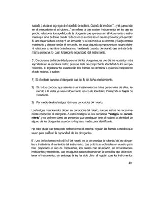 casada o viuda se agregará el apellido de soltera. Cuando la ley dice:"... y el que conste
en el antecedente si lo hubiere..." se refiere a que existen instrumentos en los que es
preciso relacionar los apellidos de la otorgante que aparecen en el documento o instru-
mento que sirva de base para la redacción o autorización de otro posterior; por ejemplo:
Si una mujer soltera compró un inmueble y lo inscribió a su nombre y luego contrae
matrimonio y desea vender el inmueble, en esta segunda compraventa el notario debe-
rá relacionar su nombre de soltera y su nombre de casada, denotando que se trata de la
misma persona, lo cual fortalece la seguridad del instrumento.

 o
5 . Cerciorarse de la identidad personal de los otorgantes, es uno de los requisitos más
importante en la escritura matriz, pues se trata de comprobar la identidad de los compa-
recientes. El legislador ha establecido tres formas de identificar a quienes comparecen
al acto notarial, a saber:

1) Si el notario conoce al otorgante que de fe de dicho conocimiento.

2) Si no los conoce, que asiente en el instrumento los datos personales de ellos, te-
   niendo a la vista ya sea el documento único de Identidad, Pasaporte o Tarjeta de
   Residente.

3) Por medio de dos testigos idóneos conocidos del notario.

Los testigos mencionados deben ser conocidos del notario, aunque éstos no necesaria-
mente conozcan al otorgante. A estos testigos se les denomina "testigos de conoci-
miento" y se definen como las personas que atestiguan ante el notario la identidad de
alguno de los otorgantes cuando no hay otro medio para identificarlo.

No cabe duda que tanto este ordinal como el anterior, regulan las formas o medios que
sirven para calificar la capacidad de los otorgantes.

 o
6 . Una de las tareas más difícil del notario es la de sintetizar la voluntad de los otorgan-
tes y trasladarla al contenido del instrumento. Las prácticas notariales en nuestro país
han propiciado el uso de formularios, los cuales han abundado en circunstancias
irrelevantes y repetitivas, que en algunos casos distorsionan la sencillez que debe con-
tener el instrumento, sin embargo la ley ha sido clara al regular, que los instrumentos

                                                                                         49
 