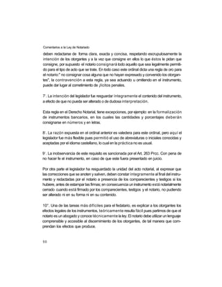 Comentarios a la Ley de Notariado

deben redactarse de forma clara, exacta y concisa, respetando escrupulosamente la
intención de los otorgantes y a la vez que consigne en ellos lo que éstos le pidan que
consigne, por supuesto el notario consignará todo aquello que sea legalmente permiti-
do para el tipo de acto que se trate. En todo caso este ordinal dicta una regla de oro para
el notario:" no consignar cosa alguna que no hayan expresado y convenido los otorgan-
tes", la contravención a esta regla, ya sea actuando u omitiendo en el instrumento,
puede dar lugar al cometimiento de ¡lícitos penales.

 o
7 . La intención del legislador fue resguardar íntegramente el contenido del instrumento,
a efecto de que no pueda ser alterado o de dudosa interpretación.

Esta regla en el Derecho Notarial, tiene excepciones, por ejemplo: en la formalización
de instrumentos bancarios, en los cuales las cantidades y porcentajes deberán
consignarse en números y en letras.

 o
8 . La razón expuesta en el ordinal anterior es valedera para este ordinal, pero aquí el
legislador fue más flexible pues permitió el uso de abreviaturas o iniciales conocidas y
aceptadas por el idioma castellano, lo cual en la práctica no es usual.

 o
9 . La inobservancia de este requisito es sancionada por el Art. 263 Prcc. Con pena de
no hacer fe el instrumento, en caso de que este fuera presentado en juicio.

Por otra parte el legislador ha resguardado la unidad del acto notarial, al expresar que
las correcciones que se anoten y salven, deben constar íntegramente al final del instru-
mento y redactadas por el notario a presencia de los comparecientes y testigos si los
hubiere, antes de estampar las firmas; en consecuencia un instrumento está notarialmente
cerrado cuando está firmado por los comparecientes, testigos y el notario, no pudiendo
ser alterado ni en su forma ni en su contenido.

10°. Una de las tareas más difíciles para el fedatario, es explicar a los otorgantes los
efectos legales de los instrumentos, teóricamente resulta fácil pues partimos de que el
notario es un abogado y conoce técnicamente la ley. El notario debe utilizar un lenguaje
comprensible y accesible al discernimiento de los otorgantes, de tal manera que com-
prendan los efectos que produce.


50
 