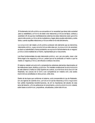El fundamento de la fe pública se encuentra en la necesidad que tiene toda sociedad
para su estabilidad y armonía de dotar a las relaciones jurídicas de fijeza, certeza y
autoridad a fin de que las manifestaciones externas de estas relaciones sean garantía
para la vida social y jurídica de los ciudadanos y hagan plena prueba ante todos y contra
todos, cuando aquellas relaciones jurídicas entran en la vida del derecho.

La conjunción del notario y la fe pública producen otro elemento que se denomina,
instrumento público, cuyas características entre otras son, la presunción de veracidad,
es decir su autenticidad o fuerza probatoria, es expresión formal externa de un negocio
jurídico o de la realidad de un hecho, representado por un documento.

Los fines fundamentales de este instrumento público, son: por una parte, crear o dar
forma legal a los negocios jurídicos; probar que se ha producido un hecho o que ha
nacido un negocio jurídico y dar eficacia a certeza a los actos.

El sistema notarial salvadoreño comprende los anteriores elementos diseminados eri
las instituciones, leyes, doctrina y prácticas. Por mandato constitucional, la administración
de este sistema lo realiza la Corte Suprema de Justicia, auxiliándose de la Sección del
Notariado, los Jueces de lo Civil o con competencia en materia civil y las sedes
diplomáticas acreditadas en otros países, entre otros.

Dentro de las leyes que conforman el sistema, está comprendida la Ley de Notariado,
con una vigencia de cuarenta años, período en el cual las relaciones jurídico-negociales
han sufrido importantes transformaciones, de ahí la importancia del estudio de esta
rama del derecho, a fin de perfeccionar el conocimiento y práctica de la función notarial,
sobre bases académicas, propositivas, actualizadas y sobre todo éticas.
 