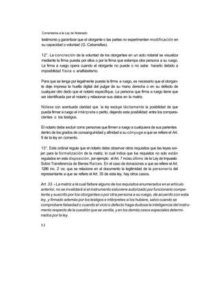 Comentarios a la Ley de Notariado

testimonio y.garantizar que el otorgante o las partes no experimenten modificación en
su capacidad o voluntad (G. Cabanellas).

12°. La concreción de la voluntad de los otorgantes en un acto notarial se visualiza
mediante la firma puesta por ellos o por la firma que estampa otra persona a su ruego.
La firma a ruego opera cuando el otorgante no puede o no sabe hacerlo debido a
imposibilidad física o analfabetismo.

Para que se tenga por legalmente puesta la firma a ruego, es necesario que el otorgan-
te deje impresa la huella digital del pulgar de su mano derecha o en su defecto de
cualquier otro dedo que el notario especifique. La persona que firma a ruego tiene que
ser identificada por el notario y relacionar sus datos en la matriz.

Nótese con acentuada claridad que la ley excluye tácitamente la posibilidad de que
pueda firmar a ruego el intérprete o perito, dejando esta posibilidad entre los compare-
cientes o los testigos.

El notario debe excluir como personas que firmen a ruego a cualquiera de sus parientes
dentro de los grados de consanguinidad y afinidad a su cónyuge a que se refiere el Art.
9 de la ley en comento.

 13°. Este ordinal regula que el notario debe observar otros requisitos que las leyes exi-
jan para la formalización de la matriz, lo cual indica que los requisitos no solo están
 regulados en esta disposición, por ejemplo: el Art. 7 inciso último de la Ley de Impuesto
Sobre Transferencia de Bienes Raíces. En el caso de donaciones a que se refiere el Art.
            o
 1286 inc. 2 ce; que se relacione en el documento la legitimidad de la personería del
representante a que se refiere el Art. 35 de esta ley, hay otros casos.

Art. 33. - La matriz a la cual faltare alguno de los requisitos enumerados en ei artículo
anterior, no se invalidará si el instrumento estuviere autorizado por funcionario compe-
tente y suscrito por los otorgantes o por otra persona a su ruego, de acuerdo con esta
ley, y firmado además por los testigos e intérpretes si los hubiere, salvo cuando se
comprobare falsedad o cuando el vicio o defecto haga dudosa la inteligencia del instru-
mento respecto de la cuestión que se ventila, y en los demás casos especiales determi-
nados por la ley.

52
 