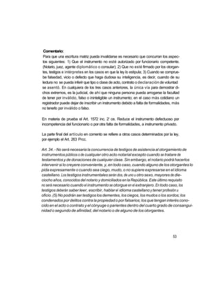 Comentario:
 Para que una escritura matriz pueda invalidarse es necesario que concurran los aspec-
 tos siguientes: 1) Que el instrumento no esté autorizado por funcionario competente.
 (Notario, juez, agente diplomático o consular); 2) Que no esté firmado por los otorgan-
tes, testigos e intérpretes en los casos en que la ley lo estipula; 3) Cuando se comprue-
be falsedad, vicio o defecto que haga dudosa su inteligencia, es decir, cuando de su
lectura no se pueda inferir que tipo o clase de acto, contrato o declaración de voluntad
se asentó. En cualquiera de los tres casos anteriores, la única vía para demostrar di-
chos extremos, es la judicial, de ahí que ninguna persona pueda arrogarse la facultad
de tener por inválido, falso o ininteligible un instrumento; en el caso más cotidiano un
registrador puede dejar de inscribir un instrumento debido a falta de formalidades, más
no tenerlo por inválido o falso.

                                           o
En materia de prueba el Art. 1572 inc. 2 ce. Reduce el instrumento defectuoso por
incompetencia del funcionario o por otra falta de formalidades, a instrumento privado.

La parte final del artículo en comento se refiere a otros casos determinados por la ley,
por ejemplo el Art. 263 Prcc.

Art. 34. - No será necesaria la concurrencia de testigos de asistencia al otorgamiento de
instrumentos públicos o de cualquier otro acto notarial excepto cuando se tratare de
testamentos y de donaciones de cualquier clase. Sin embargo, el notario podrá hacerlos
intervenir si lo creyere conveniente, y, en todo caso, cuando alguno de los otorgantes lo
pida expresamente o cuando sea ciego, mudo, o no supiere expresarse en el idioma
castellano. Los testigos instrumentales serán dos, de uno u otro sexo, mayores de die-
ciocho años, conocidos del notario y domiciliados en la República. Este último requisito
no será necesario cuando el instrumento se otorgue en el extranjero. En todo caso, los
testigos deberán saber leer, escribir, hablar el idioma castellano y tener profesión u
oficio. (5) No podrán ser testigos los dementes, los ciegos, los mudos o los sordos; los
condenados por delitos contra la propiedad o por falsarios; los que tengan interés cono-
cido en el acto o contrato y el cónyuge o parientes dentro del cuarto grado de consangui-
nidad o segundo de afinidad, del notario o de alguno de los otorgantes.




                                                                                    53
 