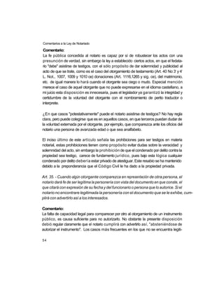 Comentarios a la Ley de Notariado

 Comentario:
 La fe pública concedida al notario es capaz por sí de robustecer los actos con una
presunción de verdad, sin embargo la ley a establecido ciertos actos, en que el fedata-
rio "debe" asistirse de testigos, con el sólo propósito de dar solemnidad y publicidad al
                                                                                     o   o
acto de que se trate, como es el caso del otorgamiento de testamento (Art. 40 No 3 y 4
L. Not., 1007, 1009 y 1010 ce) donaciones (Art. 1116,1265 y sig. ce), del matrimonio,
etc. de igual manera lo hará cuando el otorgante sea ciego o mudo. Especial mención
merece el caso de aquel otorgante que no puede expresarse en el idioma castellano, a
mi juicio esta disposición es innecesaria, pues el legislador ya garantizó la integridad y
certidumbre de la voluntad del otorgante con el nombramiento de perito traductor o
interprete.

¿En que casos "potestativamente" puede el notario asistirse de testigos? No hay regla
clara, pero puede colegirse que es en aquellos casos, en que terceros puedan dudar de
la voluntad externada por el otorgante, por ejemplo, que comparezca ante los oficios del
notario una persona de avanzada edad o que sea analfabeto.

El inciso último de este artículo señala las prohibiciones para ser testigos en materia
notarial, estas prohibiciones tienen como propósito evitar dudas sobre la veracidad y
solemnidad del acto, sin embargo la prohibición de que el condenado por delito contra la
propiedad sea testigo, carece de fundamento jurídico, pues bajo esta lógica cualquier
condenado por delito debería estar privado de atestiguar. Este resabio se ha mantenido
debido a la preponderancia que el Código Civil le ha dado a la propiedad privada.

Art. 35. - Cuando algún otorgante comparezca en representación de otra persona, el
notario dará fe de ser legítima la personería con vista del documento en que conste, el
que citará con expresión de su fecha y del funcionario o persona que lo autorice. Si el
notario no encontrare legitimada la personería con el documento que se le exhibe, cum-
plirá con advertirlo así a los interesados.

Comentario:
La falta de capacidad legal para comparecer por otro al otorgamiento de un instrumento
público, es causa suficiente para no autorizarlo. No obstante la presente disposición
debió regular claramente que el notario cumplirá con advertirlo así, "absteniéndose de
autorizar el instrumento". Los casos más frecuentes en los que no se encuentra legiti-

54
 