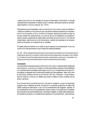 mada la personería, son aquellos en los que el instrumento o documento, no faculta
expresamente al apoderado a realizar el acto o contrato, sobre todo cuando se necesita
poder especial o cláusula especial. Art. 113 Prc.

Recordemos que las facultades para la realización de un acto no solo se redactan o
constan en poderes; en los casos en que una persona natural comparezca en represen-
tación de una persona jurídica, también es necesario relacionar los puntos de actas en
los que consten las autorizaciones, en caso de que así lo establecen sus estatutos o
pactos sociales, igualmente el notario debe cerciorarse de la personería, con vista de
credenciales, acta de elección de funcionarios, a efecto de comprobar si el compare-
ciente se encuentra en el ejercicio de su mandato.

El notario antes de asentar en la matriz lo que le expresa el compareciente, hará una
calificación del documento en que consten las citadas facultades.

Art. 36. - Si los otorgantes presentaren documentos que deben servir de base para la
celebración del acto o contrato y dichos documentos adolecieren de algún vicio o defec-
to, el notario se los hará saber para que sean subsanados o para que, si quisieren, se
otorgue así la escritura haciéndose constar la advertencia del notario.

Comentario:
Los documentos necesarios para la celebración de un acto o contrato pueden clasificarse
como públicos, auténticos o privados. Si estos documentos carecieren de formalidades
o su contenido fuere incompleto o diere lugar a equívocos, el notario tiene la obligación
de explicar al otorgante que el instrumento adolece de informalidades, tales como error
en las Fechas, Nombres, Números de Cédulas, NIT, DUI, Pasaporte, u otros similares.
Para M. Ossorio, el vicio es un defecto que anula o invalida un acto o contrato sea de
fondo o de forma.

En la interpretación de esta disposición hay que ser cuidadoso, ya que si el documento
contiene vicios o defectos de fondo, es decir en su contenido sustancial, el notario NO
DEBE autorizar el instrumento, ni aun con el consentimiento del otorgante, ejemplo: Si
el compareciente actúa como apoderado y desea vender un inmueble de su mandante
pero el poder se encuentra deteriorado, manchado o ilegible, el notario debe abstenerse
de autorizar la escritura y no simplemente quedarse en una advertencia, sobre todo por

                                                                                    55
 