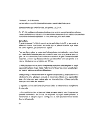 Comentarios a la Ley de Notariado

que afecta la presunción de verdad de que está revestido todo instrumento.

Son documentos que sirven de base, por ejemplo: Art. 23 C.F.

Art. 37. - No podrá procederse a extender un instrumento cuando las partes no tengan
capacidad legal para otorgarlo o si no estuvieren presentes dichas partes, sus mandata-
rios o representantes legales en su caso, todo bajo pena de nulidad.

Comentario:
El contenido de esta Prohibición es más amplia que la del artículo 36, ya que aquella se
refiere únicamente a personería, en cambio aquí se refiere a capacidad legal, siendo
esta última el género, y la personería la especie.

Para que el acto notarial se presuma perfecto y surta sus efectos legales, no solo basta
el consentimiento de los otorgantes, sino que éstos sean capaces legalmente para otor-
garlo. De ahí que el notario no solo califique la capacidad de goce o de ejercicio de los
otorgantes, también hay otras capacidades que debe calificar como por ejemplo: la de
hallarse el testador en su sano juicio. Art. 1011 ce.

El notario se abstendrá de asentar cualquier instrumento en que los otorgantes no tengan
capacidad legal para otorgar el acto. Podemos entender por capacidad: La aptitud gen-
eral para ser sujeto de derechos y obligaciones.

Savigny distinguía tres especies dentro de la genérica capacidad: a) La capacidad jurídica
o de derecho, como aptitud para ser sujeto de relaciones jurídicas; b) La capacidad de
obrar o de hecho, para poder realizar actos con eficacia jurídica; c) Capacidad civil o
plena que combina las dos anteriores.

El legislador además sancionó con pena de nulidad la inobservancia o incumplimiento
de esta regla.

La disposición también regula que el notario no puede proceder a autorizar y menos a
extender instrumentos en los que los otorgantes no hayan estado presente, la
inobservancia de esta prescripción configuraría el ¡lícito penal denominado falsedad
documental agravada.

56
 