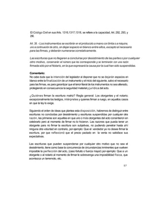 El Código Civil en sus Arts. 1316,1317,1318, se refiere a la capacidad, Art. 292, 293, y
296.

Art. 38. - Los instrumentos se escribirán en el protocolo a mano con tinta o a máquina,
uno a continuación de otro, sin dejar espacio en blanco entre ellos, excepto el necesario
para las firmas, y deberán numerarse correlativamente.

Las escrituras que no llegaren a concluirse por desistimiento de las partes o por cualquier
otro motivo, conservarán el número que les corresponde y se terminarán con una razón
firmada sólo por el Notario, en la que expresará la causa por la cual han sido suspendidas.

Comentario:
No cabe duda que la intención del legislador al disponer que no se dejarán espacios en
blanco entre la finalización de un instrumento y el inicio del siguiente, salvo el necesario
para las firmas, es para garantizar que el tenor literal de los instrumentos no sea alterado,
protegiendo en consecuencia la seguridad material y jurídica del acto.

¿Quiénes firman la escritura matriz? Regla general: Los otorgantes y el notario;
excepcionalmente los testigos, intérpretes y quienes firman a ruego, en aquellos casos
en que la ley lo exige.

Siguiendo el orden de ideas que plantea esta disposición, habremos de distinguir entre
escrituras no concluidas por desistimiento y escrituras suspendidas por cualquier otra
razón, las primeras son aquellas en que uno o más otorgantes del acto consintieron en
celebrarlo pero al momento de firmar no lo hicieron. Las razones que pueda tener un
otorgante para no firmar la escritura son subjetivas, no pudiendo penetrar hasta ahí
ninguna otra voluntad en contrario, por ejemplo: Que el vendedor ya no desee firmar la
escritura, por que reflexionó que el precio pactado en la venta no satisface sus
expectativas.

Las escrituras que pueden suspenderse por cualquier otro motivo que no sea el
desistimiento, tiene como base la concurrencia de circunstancias inminentes que vuelven
imposible la perfección del acto, (caso fortuito o fuerza mayor) por ejemplo: Que a un
otorgante o al notario al momento de firmar le sobrevenga una imposibilidad física, que
acontezca un terremoto, etc.

                                                                                        57
 