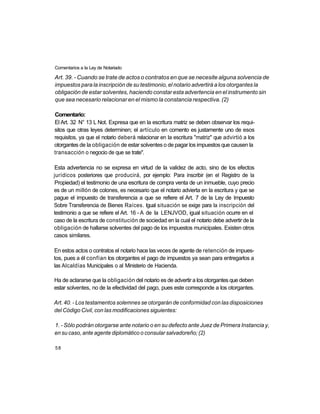 Comentarios a la Ley de Notariado

Art. 39. - Cuando se trate de actos o contratos en que se necesite alguna solvencia de
impuestos para la inscripción de su testimonio, el notario advertirá a los otorgantes la
obligación de estar solventes, haciendo constar esta advertencia en el instrumento sin
que sea necesario relacionar en el mismo la constancia respectiva. (2)

Comentario:
El Art. 32 N° 13 L Not. Expresa que en la escritura matriz se deben observar los requi-
sitos que otras leyes determinen; el artículo en comento es justamente uno de esos
requisitos, ya que el notario deberá relacionar en la escritura "matriz" que advirtió a los
otorgantes de la obligación de estar solventes o de pagar los impuestos que causen la
transacción o negocio de que se trate".

Esta advertencia no se expresa en virtud de la validez de acto, sino de los efectos
jurídicos posteriores que producirá, por ejemplo: Para inscribir (en el Registro de la
Propiedad) el testimonio de una escritura de compra venta de un inmueble, cuyo precio
es de un millón de colones, es necesario que el notario advierta en la escritura y que se
pague el impuesto de transferencia a que se refiere el Art. 7 de la Ley de Impuesto
Sobre Transferencia de Bienes Raíces. Igual situación se exige para la inscripción del
testimonio a que se refiere el Art. 16 - A de la LENJVOD, igual situación ocurre en el
caso de la escritura de constitución de sociedad en la cual el notario debe advertir de la
obligación de hallarse solventes del pago de los impuestos municipales. Existen otros
casos similares.

En estos actos o contratos el notario hace las veces de agente de retención de impues-
tos, pues a él confían los otorgantes el pago de impuestos ya sean para entregarlos a
las Alcaldías Municipales o al Ministerio de Hacienda.

Ha de aclararse que la obligación del notario es de advertir a los otorgantes que deben
estar solventes, no de la efectividad del pago, pues este corresponde a los otorgantes.

Art. 40. - Los testamentos solemnes se otorgarán de conformidad con las disposiciones
del Código Civil, con las modificaciones siguientes:

1. - Sólo podrán otorgarse ante notario o en su defecto ante Juez de Primera Instancia y,
en su caso, ante agente diplomático o consular salvadoreño; (2)

58
 