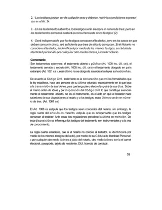 2. - Los testigos podrán ser de cualquier sexo y deberán reunir las condiciones expresa-
das en el Art. 34.

3. - En los testamentos abiertos, los testigos serán siempre en número de tres; pero en
los testamentos cerrados bastará la concurrencia de cinco testigos; (2)

4. - Será indispensable que los testigos conozcan al testador, pero en los casos en que
deban concurrir cinco, será suficiente que tres de ellos lo conozcan. Si el Notario no
conociere al testador, lo identificará por medio de los mismos testigos, su cédula de
identidad personal o por cualquier otro medio idóneo a juicio del notario.

Comentario:
Son testamentos solemnes: el testamento abierto o público (Art. 1005 inc. últ. ce), el
testamento cerrado o secreto (Art. 1005 inc. últ. ce) y el testamento otorgado en país
extranjero (Art. 1021 ce), este último no se otorga de acuerdo a las leyes salvadoreñas.

De acuerdo al Código Civil, testamento es la declaración que con las formalidades que
la ley establece, hace una persona de su última voluntad, especialmente en lo que toca
a la transmisión de sus bienes, para que tenga pleno efecto después de sus días. Sobre
el mismo orden de ideas y por disposición del Código Civil, lo que constituye esencial-
mente el testamento abierto, no es el instrumento, es el acto en que el testador hace
sabedores de sus disposiciones al notario y a los testigos, estos últimos serán en núme-
ro de tres. (Art. 1001 ce)

El Art. 1008 ce estipula que los testigos sean conocidos del notario, sin embargo, la
regla cuarta del artículo en comento, estipula que es indispensable que los testigos
conozcan al testador. Ante estas dos regulaciones prevalece la última en mención. De
esta disposición se infiere que los testigos del testamento son instrumentales y a la vez
de conocimiento.

La regla cuarta establece, que si el notario no conoce al testador, lo identificará por
medio de los mismos testigos (del acto), por medio de su Cédula de Identidad Personal
o por cualquier otro medio idóneo a juicio del notario, otro medio idóneo sería el carnet
electoral, pasaporte, tarjeta de residente, DUI, licencia de conducir.


                                                                                     59
 
