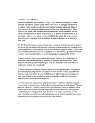 Comentarios a la Ley de Notariado

Es necesario recordar, que conforme el Código Civil el testamento abierto podrá haber-
se escrito previamente, en cuyo caso el notario transcribirá lo escrito por el testador, en
la escritura matriz; recordemos además que una de las tareas del notario es la "Elabora-
ción Jurídica", la cual se ejemplifica con mucho acierto en el testamento abierto; Recor-
demos que el notario debe consignar en la escritura matriz las circunstancias siguien-
tes: a) Las estipulaciones, b) las asignaciones, c) el derecho de acrecimiento, d) la
sustitución vulgar e) en su caso la designación tutor testamentario, f) la comparecencia
e identificación de testigos, g) la circunstancia de hallarse el testador en su sano juicio,
entre otros.

Art. 41.- Si se tratare de un testamento cerrado, el testador deberá presentar al Notario
y testigos, dos ejemplares del mismo en cubiertas cerradas separadas, expresando de
viva vozyen forma clara y precisa, salvo el caso del inciso segundo del Art. 1018 C, que
esas cubiertas contienen cada una un ejemplar de su testamento, y que están firmadas
por él. Se observarán además, las otras formalidades que establece el Art. 1017 C.

El Notario legalizará conforme a esta última disposición, cada una de las cubiertas pre-
sentadas. Inmediatamente después, extenderá un acta en su libro de protocolo, firmán-
dola con el testador y los mismos testigos, en la que dará fe del acto, transcribiendo
íntegramente el texto de la legalización.

El Notario entregará una de las cubiertas legalizadas al propio testador o a la persona
que éste designe para guardarla, y si ninguno de ellos quisiere hacerlo, la guardará el
Notario o la depositará en la Sección del Notariado de la Corte Suprema de Justicia. En
todo caso, el Notario hará constar en el acta que extienda en su libro de protocolo en
poder de quién quedará la cubierta legalizada.

La otra cubierta será entregada por el Notario junto con un testimonio del acta respecti-
va extendido en papel común a la Corte Suprema de Justicia o remitida a aquel Tribunal
por medio de la Sección del Notariado o del Juez de Primera Instancia del lugar o de la
Jurisdicción en donde se ha extendido la legalización dentro de los cinco días siguientes
a la fecha de ésta, y será guardada por la Secretaría de la Corte, la que llevará un libro
en la misma forma y con el mismo fin indicado para el de testimonios de testamentos
nuncupativos, en el que se anotará el recibo de cada cubierta.


60
 