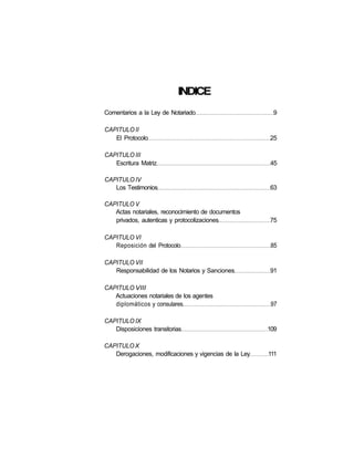 INDICE
Comentarios a la Ley de Notariado                        9

CAPITULO II
   El Protocolo                                         25

CAPITULO III
   Escritura Matriz                                     45

CAPITULO IV
   Los Testimonios                                      63

CAPITULO V
   Actas notariales, reconocimiento de documentos
   privados, autenticas y protocolizaciones             75

CAPITULO VI
   Reposición del Protocolo                              85

CAPITULO VII
   Responsabilidad de los Notarios y Sanciones          91

CAPITULO VIII
   Actuaciones notariales de los agentes
   diplomáticos y consulares                             97

CAPITULO IX
   Disposiciones transitorias                           109

CAPITULO X
   Derogaciones, modificaciones y vigencias de la Ley   111
 