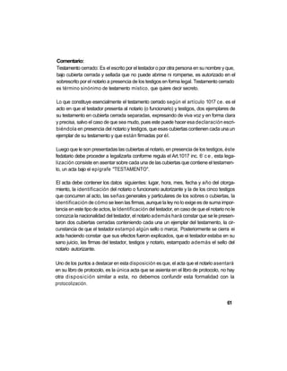 Comentario:
Testamento cerrado: Es el escrito por el testador o por otra persona en su nombre y que,
bajo cubierta cerrada y sellada que no puede abrirse ni romperse, es autorizado en el
sobrescrito por el notario a presencia de los testigos en forma legal. Testamento cerrado
es término sinónimo de testamento místico, que quiere decir secreto.

Lo que constituye esencialmente el testamento cerrado según el artículo 1017 ce. es el
acto en que el testador presenta al notario (o funcionario) y testigos, dos ejemplares de
su testamento en cubierta cerrada separadas, expresando de viva voz y en forma clara
y precisa, salvo el caso de que sea mudo, pues este puede hacer esa declaración escri-
biéndola en presencia del notario y testigos, que esas cubiertas contienen cada una un
ejemplar de su testamento y que están firmadas por él.

Luego que le son presentadas las cubiertas al notario, en presencia de los testigos, éste
                                                                            o
fedatario debe proceder a legalizarla conforme regula el Art.1017 inc. 6 c e , esta lega-
lización consiste en asentar sobre cada una de las cubiertas que contiene el testamen-
to, un acta bajo el epígrafe "TESTAMENTO".

El acta debe contener los datos siguientes: lugar, hora, mes, fecha y año del otorga-
miento, la identificación del notario o funcionario autorizante y la de los cinco testigos
que concurren al acto, las señas generales y particulares de los sobres o cubiertas, la
identificación de cómo se leen las firmas, aunque la ley no lo exige es de suma impor-
tancia en este tipo de actos, la Identificación del testador, en caso de que el notario no le
conozca la nacionalidad del testador, el notario además hará constar que se le presen-
taron dos cubiertas cerradas conteniendo cada una un ejemplar del testamento, la cir-
cunstancia de que el testador estampó algún sello o marca; Posteriormente se cierra ei
acta haciendo constar que sus efectos fueron explicados, que ei testador estaba en su
sano juicio, las firmas del testador, testigos y notario, estampado además el sello del
notario autorizante.

Uno de los puntos a destacar en esta disposición es que, el acta que el notario asentará
en su libro de protocolo, es la única acta que se asienta en el libro de protocolo, no hay
otra disposición similar a esta, no debemos confundir esta formalidad con la
protocolización.


                                                                                        61
 