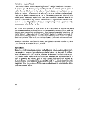 Comentarios a la Ley de Notariado

¿Qué hace el notario con las cubiertas legalizadas? Entrega una de ellas al testador o a
la persona que este designe para guardarla, pudiendo ser el notario quien la guarde si
así lo dispone el testador; la otra cubierta el notario deberá entregarla junto con un
testimonio del acta a la Secretaría de la Corte Suprema de Justicia o directamente a la
Sección del Notariado y en su caso al Juez de Primera Instancia del lugar o Jurisdicción
donde se haya extendido la legalización. Esta remisión deberá efectuarse dentro de los
cinco días (consecutivos) siguientes a la fecha en que se legalizaron las cubiertas. Esta
remisión es una obligación del notario cuyo incumplimiento puede dar lugar a la sanción
                         o
que establece el Art. 8 . No 1 L. Not.

Art. 42. - El sobre guardado en la Secretaría de la Corte Suprema de Justicia, sólo podrá
ser utilizado para fines judiciales, en los casos de extravío, destrucción o cuando por
otra causa razonable que calificará el Juez, no pueda presentarse el otro sobre. En
estos casos el Juez competente lo solicitará a la Corte expresando los motivos y el
Secretario de este Tribunal, lo entregará ai Juez previa la orden correspondiente.

Igual procedimiento se observará cuando el original presentado, sea impugnado
Judicialmente de falsedad Civil o Criminal.

Comentario:
Esta disposición nos aclara cuales son las finalidades o motivos por los que todo notario
que autorice un testamento cerrado, debe enviar la cubierta a la Secretaria de la Corte,
estas utilidades son dos: a) Cuando se extraviare, se destruya o cuando ocurra cualquier
otra causa que haga imposible la utilización de la cubierta que el testador conservó o
dejó en poder de otra persona, para el caso que la cubierta se volviera ilegible, b)
Cuando el original presentado sea impugnado de falsedad, en cuyo caso se confrontarán
para aclarar dicha impugnación. Nótese que en ambos casos los procedimientos deben
realizarse en sede judicial.




62


                                                                                            Jai
 