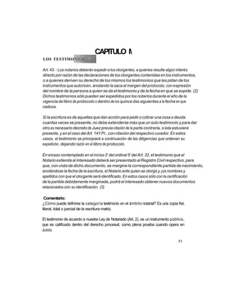 CAPITULO l
LOS TESTIMO

Art. 43. - Los notarios deberán expedir a los otorgantes, a quienes resulte algún interés
directo por razón de las declaraciones de los otorgantes contenidas en los instrumentos,
o a quienes deriven su derecho de los mismos los testimonios que les pidan de los
instrumentos que autoricen, anotando la saca al margen del protocolo, con expresión
del nombre de la persona a quien se da el testimonio y de la fecha en que se expide. (2)
Dichos testimonios sólo pueden ser expedidos por los notarios durante el año de la
vigencia del libro de protocolo o dentro de los quince días siguientes a la fecha en que
caduca.

Si la escritura es de aquellas que dan acción para pedir o cobrar una cosa o deuda
cuantas veces se presente, no debe extenderse más que un solo testimonio y para dar
otro es necesario decreto de Juez previa citación de la parte contraria, si ésta estuviere
presente, y en el caso del Art. 141 Pr., con citación del respectivo curador. En estos
casos, el testimonio se principiará a continuación de las diligencias que ordenan su
expedición, dejando razón en el libro de protocolo.

                                        o             o
En eícaso contemplado en el inciso 2 del ordinal 5 del Art. 32, el testimonio que el
Notario extienda al interesado deberá ser presentado al Registro Civil respectivo, para
que, con vista de dicho documento, se margine la correspondiente partida de nacimiento,
anotándose la fecha de la escritura, el Notario ante quien se otorgó y ¡os nombres y
apellidos con que el otorgante será identificado. En estos casos sólo con la certificación
de la partida debidamente marginada, podrá el interesado obtener nuevos documentos
relacionados con su identificación. (3)

 Comentario:
¿Cómo puede definirse la categoría testimonio en el ámbito notarial? Es una copia fiel,
literal, total o parcial de la escritura matriz.

El testimonio de acuerdo a nuestra Ley de Notariado (Art. 2), es un instrumento público,
que es calificado dentro del derecho procesal, como plena prueba cuando opera en
Juicio.

                                                                                    63
 