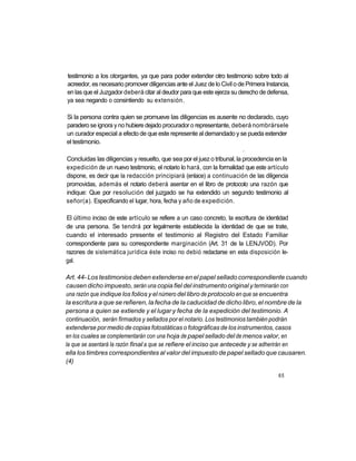 testimonio a los otorgantes, ya que para poder extender otro testimonio sobre todo al
acreedor, es necesario promover diligencias ante el Juez de lo Civil o de Primera Instancia,
en las que el Juzgador deberá citar al deudor para que este ejerza su derecho de defensa,
ya sea negando o consintiendo su extensión.

Si la persona contra quien se promueve las diligencias es ausente no declarado, cuyo
paradero se ignora y no hubiere dejado procurador o representante, deberá nombrársele
un curador especial a efecto de que este represente al demandado y se pueda extender
el testimonio.
                                                                        *


Concluidas las diligencias y resuelto, que sea por el juez o tribunal, la procedencia en la
expedición de un nuevo testimonio, el notario lo hará, con la formalidad que este artículo
dispone, es decir que la redacción principiará (enlace) a continuación de las diligencia
promovidas, además el notario deberá asentar en el libro de protocolo una razón que
indique: Que por resolución del juzgado se ha extendido un segundo testimonio al
señor(a). Especificando el lugar, hora, fecha y año de expedición.

El último inciso de este artículo se refiere a un caso concreto, la escritura de identidad
de una persona. Se tendrá por legalmente establecida la identidad de que se trate,
cuando el interesado presente el testimonio al Registro del Estado Familiar
correspondiente para su correspondiente marginación (Art. 31 de la LENJVOD). Por
razones de sistemática jurídica éste inciso no debió redactarse en esta disposición le-
gal.

Art. 44- Los testimonios deben extenderse en el papel sellado correspondiente cuando
causen dicho impuesto, serán una copia fiel del instrumento original y terminarán con
una razón que indique los folios y el número del libro de protocolo en que se encuentra
la escritura a que se refieren, la fecha de la caducidad de dicho libro, el nombre de la
persona a quien se extiende y el lugar y fecha de la expedición del testimonio. A
continuación, serán firmados y sellados por el notario. Los testimonios también podrán
extenderse por medio de copias fotostáticas o fotográficas de los instrumentos, casos
en los cuales se complementarán con una hoja de papel sellado del de menos valor, en
la que se asentará la razón final a que se refiere el inciso que antecede y se adherirán en
ella los timbres correspondientes al valor del impuesto de papel sellado que causaren.
(4)

                                                                                       65
 