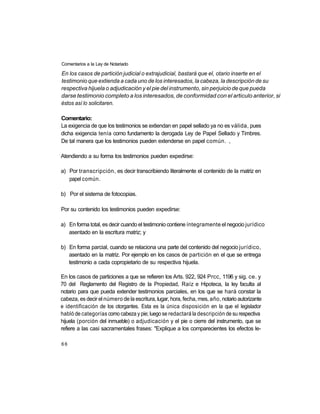 Comentarios a la Ley de Notariado

En los casos de partición judicial o extrajudicial, bastará que el, otario inserte en el
testimonio que extienda a cada uno de los interesados, la cabeza, la descripción de su
respectiva hijuela o adjudicación y el pie del instrumento, sin perjuicio de que pueda
darse testimonio completo a los interesados, de conformidad con el articulo anterior, si
éstos así lo solicitaren.

Comentario:
La exigencia de que los testimonios se extiendan en papel sellado ya no es válida, pues
dicha exigencia tenía como fundamento la derogada Ley de Papel Sellado y Timbres.
De tal manera que los testimonios pueden extenderse en papel común. ,

Atendiendo a su forma los testimonios pueden expedirse:

a) Por transcripción, es decir transcribiendo literalmente el contenido de la matriz en
   papel común.

b) Por el sistema de fotocopias.

Por su contenido los testimonios pueden expedirse:

a) En forma total, es decir cuando el testimonio contiene íntegramente el negocio jurídico
   asentado en la escritura matriz; y

b) En forma parcial, cuando se relaciona una parte del contenido del negocio jurídico,
   asentado en la matriz. Por ejemplo en los casos de partición en el que se entrega
   testimonio a cada copropietario de su respectiva hijuela.

En los casos de particiones a que se refieren los Arts. 922, 924 Prcc, 1196 y sig. ce. y
70 del Reglamento del Registro de la Propiedad, Raíz e Hipoteca, la ley faculta al
notario para que pueda extender testimonios parciales, en los que se hará constar la
cabeza, es decir el número de la escritura, lugar, hora, fecha, mes, año, notario autorizante
e identificación de los otorgantes. Esta es la única disposición en la que el legislador
habló de categorías como cabeza y pie; luego se redactará la descripción de su respectiva
hijuela (porción del inmueble) o adjudicación y el pie o cierre del instrumento, que se
refiere a las casi sacramentales frases: "Explique a los comparecientes los efectos le-

66
 