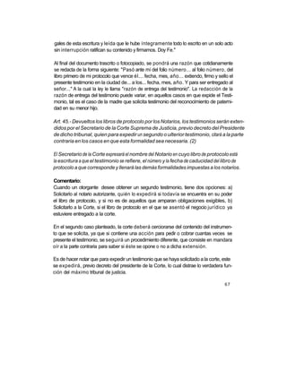 gales de esta escritura y leída que le hube íntegramente todo lo escrito en un solo acto
sin interrupción ratifican su contenido y firmamos. Doy Fe."

Al final del documento trascrito o fotocopiado, se pondrá una razón que cotidianamente
se redacta de la forma siguiente: "Pasó ante mí del folio número... al folio número, del
libro primero de mi protocolo que vence él... fecha, mes, año... extiendo, firmo y sello el
presente testimonio en la ciudad de... a los... fecha, mes, año. Y para ser entregado al
señor..." A la cual la ley le llama "razón de entrega del testimonio". La redacción de la
razón de entrega del testimonio puede variar, en aquellos casos en que expide el Testi-
monio, tal es el caso de la madre que solicita testimonio del reconocimiento de paterni-
dad en su menor hijo.

Art. 45.- Devueltos los libros de protocolo por los Notarios, los testimonios serán exten-
didos por el Secretario de la Corte Suprema de Justicia, previo decreto del Presidente
de dicho tribunal, quien para expedir un segundo o ulterior testimonio, citará a la parte
contraria en los casos en que esta formalidad sea necesaria. (2)

El Secretario de la Corte expresará el nombre del Notario en cuyo libro de protocolo está
la escritura a que el testimonio se refiere, el número y la fecha de caducidad del libro de
protocolo a que corresponde y llenará las demás formalidades impuestas a los notarios.

Comentario:
Cuando un otorgante desee obtener un segundo testimonio, tiene dos opciones: a)
Solicitarlo al notario autorizante, quién lo expedirá si todavía se encuentra en su poder
el libro de protocolo, y si no es de aquellos que amparan obligaciones exigibles, b)
Solicitarlo a la Corte, si el libro de protocolo en el que se asentó el negocio jurídico ya
estuviere entregado a la corte.

En el segundo caso planteado, la corte deberá cerciorarse del contenido del instrumen-
to que se solicita, ya que si contiene una acción para pedir o cobrar cuantas veces se
presente el testimonio, se seguirá un procedimiento diferente, que consiste en mandara
oír a la parte contraria para saber si éste se opone o no a dicha extensión.

Es de hacer notar que para expedir un testimonio que se haya solicitado a la corte, este
se expedirá, previo decreto del presidente de la Corte, lo cual distrae lo verdadera fun-
ción del máximo tribunal de justicia.

                                                                                       67
 