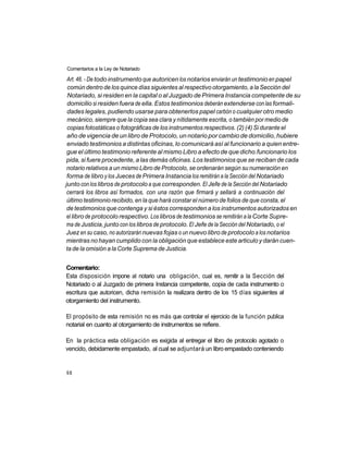 Comentarios a la Ley de Notariado

 Art. 46. - De todo instrumento que autoricen los notarios enviarán un testimonio en papel
 común dentro de los quince días siguientes al respectivo otorgamiento, a la Sección del
 Notariado, si residen en la capital o al Juzgado de Primera Instancia competente de su
 domicilio si residen fuera de ella. Estos testimonios deberán extenderse con las formali-
 dades legales, pudiendo usarse para obtenerlos papel carbón o cualquier otro medio
 mecánico, siempre que la copia sea clara y nítidamente escrita, o también por medio de
 copias fotostáticas o fotográficas de los instrumentos respectivos. (2) (4) Si durante el
 año de vigencia de un libro de Protocolo, un notario por cambio de domicilio, hubiere
 enviado testimonios a distintas oficinas, lo comunicará así al funcionario a quien entre-
 gue el último testimonio referente al mismo Libro a efecto de que dicho.funcionario los
pida, si fuere procedente, a las demás oficinas. Los testimonios que se reciban de cada
 notario relativos a un mismo Libro de Protocolo, se ordenarán según su numeración en
 forma de libro y los Jueces de Primera Instancia los remitirán a la Sección del Notariado
junto con los libros de protocolo a que corresponden. El Jefe de la Sección del Notariado
 cerrará los libros así formados, con una razón que firmará y sellará a continuación del
 último testimonio recibido, en la que hará constar el número de folios de que consta, el
 de testimonios que contenga y si éstos corresponden a los instrumentos autorizados en
 el libro de protocolo respectivo. Los libros de testimonios se remitirán a la Corte Supre-
ma de Justicia, junto con los libros de protocolo. El Jefe de la Sección del Notariado, o el
Juez en su caso, no autorizarán nuevas fojas o un nuevo libro de protocolo a los notarios
mientras no hayan cumplido con la obligación que establece este articulo y darán cuen-
ta de la omisión a la Corte Suprema de Justicia.


Comentario:
Esta disposición impone al notario una obligación, cual es, remitir a la Sección del
Notariado o al Juzgado de primera Instancia competente, copia de cada instrumento o
escritura que autoricen, dicha remisión la realizara dentro de los 15 días siguientes al
otorgamiento del instrumento.

El propósito de esta remisión no es más que controlar el ejercicio de la función publica
notarial en cuanto al otorgamiento de instrumentos se refiere.

En la práctica esta obligación es exigida al entregar el libro de protocolo agotado o
vencido, debidamente empastado, al cual se adjuntará un libro empastado conteniendo


68
 