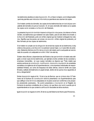 los testimonios aludidos en esta disposición. En un futuro no lejano, será indispensable
que la ley permita usar métodos informáticos para llevar ese volumen de copias.

Si el notario cambia de domicilio, las copias de los testimonios las enviará al juez com-
petente del domicilio al cual se trasladó. Si el nuevo domicilio del notario es la capital,
las copias serán enviadas a la Sección del Notariado.

La presente disposición también impone la obligación a los jueces, de ordenar en forma
de libro, los testimonios que recibieren de cada notario, para el solo efecto de enviarlo a
la Sección del Notariado, junto con el libro original que les hubieren entregado los nota-
rios. Significa que los jueces van enviar a la sección el libro original de protocolo y el
libro formado por las copias de testimonios.

Si el notario no cumple con la obligación de enviar las copias de ios testimonios, la ley
ordena a los jueces y a la Sección no autorizar nuevas hojas o un nuevo libro de proto-
colo, Debiendo informar a la CSJ de la omisión del notario, por lo cual puede ser sancio-
nado de acuerdo a lo estipulado en el Art. 8 No1 de esta ley.

 Existen otras oficinas o dependencias del Estado a las que también el notario esta obli-
gado a enviar copia de los testimonios, por ejemplo al ente contralor de las sociedad y
empresas mercantiles, en cuyo cuerpo normativo se dispone que "Todo notario que
autorice escrituras de constitución, modificación, disolución y liquidación de sociedades
sometidas a la vigilancia de la Superintendencia, o de empresas individuales de respon-
sabilidad limitada, así como de traspasos de estas ultimas, deberá remitir una copia
firmada y sellada del testimonio en papel simple, dentro de los quince días siguientes al
de su otorgamiento".

Similar disposición regula el Art. 19 de la Ley de Bancos, que en síntesis dice: El Testi-
monio de la Escritura de constitución deberá presentarse a la Superintendencia para
que califique si los términos estipulados en el pacto social son conformes a los proyec-
tos previamente autorizados... No podrá presentarse a inscripción en el Registro de
Comercio la escritura constitutiva de un banco, sin que lleve una razón suscrita por el
superintendente en la que conste la calificación favorable de dicha escritura.

Igual situación se regula en el Art. 25 de la Ley del Sistema de Ahorro para Pensiones,

                                                                                      69
 