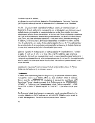 Comentarios a la Ley de Notariado

en el caso de constitución de Sociedades Administradoras de Fondos de Pensiones
(AFP's) en la cual se debe enviar un testimonio a la Superintendencia de Pensiones.

Art. 47. - Sin perjuicio de lo ordenado en el artículo anterior, el notario extenderá un
testimonio de todo testamento nuncupativo que se otorgue en sus oficios, en papel
sellado del de menos valor, el cual presentará a más tardar dentro de los cinco días
siguientes a la fecha de su otorgamiento, al Juzgado de Primera Instancia competente
del lugar de su residencia, o del en que haga el testamento, o a la Sección del Notariado.
Los Jueces, a su vez, remitirán el testimonio a esta última oficina, inmediatamente que
lo reciban y sin excusa alguna. El Jefe de la Sección del Notariado revisará los testimo-
nios de testamentos que reciba de los notarios o de los Jueces de Primera Instancia y
los remitirá dentro de tercero día de recibidos a la Corte Suprema de Justicia, haciendo
constar en la nota de remisión las informalidades que notare.

La Corte Suprema de Justicia llevará un archivo especial de estos testimonios y anotará
el recibo de cada uno de ellos en un libro índice por orden alfabético, según el nombre
del testador, de modo que cualquier interesado en saber la existencia del testamento y
nada más que esa existencia, la fecha de su otorgamiento y el nombre del notario que lo
autorizó, pueda cerciorarse del hecho sin dificultad, comprobando previamente la muer-
te del testador.

La obligación impuesta al notario en este artículo, la tendrá también el Juez de Primera
Instancia si el testamento se otorgare ante él.

Comentario:
El notario tiene una especial y delicada obligación, y es que de todo testamento abierto,
nuncupativo o público (Art. 1005 inc. Ultimo ce.) Que asiente en el libro de protocolo,
deberá extender un TESTIMONIO a cualquiera de las siguientes autoridades: a) Al
Juzgado de Primera Instancia o Juzgado de lo Civil competente, del DOMICILIO DEL
NOTARIO, b) O al Juzgado de Primera Instancia o de lo Civil competente DEL LUGAR
EN QUE SE HUBIERE FORMALIZADO EL TESTAMENTO, c) O a la Sección del Nota-
riado.

Significa que el notario tiene tres opciones para poder cumplir con esta obligación. La
remisión del testimonio DEBE realizarse en el PLAZO DE 5 DIAS contados a partir de
la fecha del otorgamiento. Estos días se computan en forma continua.

70
 
