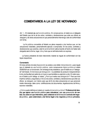 COMENTARIOS A LA LEY DE NOTARIADO


Art. 1. - El notariado es una función pública. En consecuencia, el notario es un delegado
del Estado que da fe de los actos, contratos y declaraciones que ante sus oficios se
otorguen y de otras actuaciones en que personalmente intervenga, todo de conformidad
con la ley.

     La fe pública concedida al Notario es plena respecto a los hechos que, en las
actuaciones notariales, personalmente ejecuta o comprueba. En los actos, contratos y
declaraciones que autorice, esta fe será también plena tocante al hecho de haber sido
otorgados en la forma, lugar, día y hora que en el instrumento se expresa.

    La fuerza probatoria de todo instrumento notarial se regula de conformidad con las
leyes respectivas.

 Comentario:
 El inciso primero de esta disposición se presta a una doble interpretación, pues regula
que el notariado es una función pública, como consecuencia lógico jurídica el notario
DEBERIA ser un funcionario. Sin embargo la ley establece, que el notario es un "delega-
do" del Estado. Entiéndase por delegación: la posibilidad de producir el desprendimien-
to de una facultad por parte de un órgano que transfiere su ejercicio a otro. En este caso,
es el Estado quién delega al notario. ¿Para qué realiza esa delegación? Para que éste
imprima certeza y seguridad jurídica a los actos, contratos y declaraciones que ante sus
oficios se otorguen; así mismo para que dé fe de otras actuaciones en que personal-
mente intervenga, tales como: certificaciones de documentos, legalizaciones de firma y
razones notariales.

¿Cómo puede definirse al notario en nuestra dimensión jurídica? Profesional del dere-
cho que ejerce una función pública para robustecer, con una presunción de ver-
dad, los actos en que interviene, para colaborar en la formación correcta del nego-
cio jurídico, para solemnizar y dar forma legal a los negocios jurídicos privados.


                                                                                        9
 