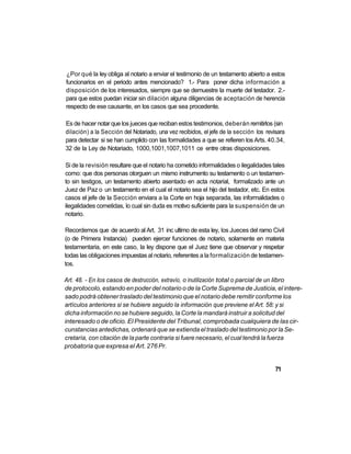 ¿Por qué la ley obliga al notario a enviar el testimonio de un testamento abierto a estos
funcionarios en el periodo antes mencionado? 1.- Para poner dicha información a
disposición de los interesados, siempre que se demuestre la muerte del testador. 2.-
para que estos puedan iniciar sin dilación alguna diligencias de aceptación de herencia
respecto de ese causante, en los casos que sea procedente.

Es de hacer notar que los jueces que reciban estos testimonios, deberán remitirlos (sin
dilación) a la Sección del Notariado, una vez recibidos, el jefe de la sección los revisara
para detectar si se han cumplido con las formalidades a que se refieren los Arts. 40.34,
32 de la Ley de Notariado, 1000,1001,1007,1011 ce entre otras disposiciones.

Si de la revisión resultare que el notario ha cometido informalidades o ilegalidades tales
como: que dos personas otorguen un mismo instrumento su testamento o un testamen-
to sin testigos, un testamento abierto asentado en acta notarial, formalizado ante un
Juez de Paz o un testamento en el cual el notario sea el hijo del testador, etc. En estos
casos el jefe de la Sección enviara a la Corte en hoja separada, las informalidades o
ilegalidades cometidas, lo cual sin duda es motivo suficiente para la suspensión de un
notario.

Recordemos que de acuerdo al Art. 31 inc ultimo de esta ley, los Jueces del ramo Civil
(o de Primera Instancia) pueden ejercer funciones de notario, solamente en materia
testamentaria, en este caso, la ley dispone que el Juez tiene que observar y respetar
todas las obligaciones impuestas al notario, referentes a la formalización de testamen-
tos.

Art. 48. - En los casos de destrucción, extravío, o inutilización total o parcial de un libro
de protocolo, estando en poder del notario o de la Corte Suprema de Justicia, el intere-
sado podrá obtener traslado del testimonio que el notario debe remitir conforme los
artículos anteriores si se hubiere seguido la información que previene el Art. 58: y si
dicha información no se hubiere seguido, la Corte la mandará instruir a solicitud del
interesado o de oficio. El Presidente del Tribunal, comprobada cualquiera de las cir-
cunstancias antedichas, ordenará que se extienda el traslado del testimonio por la Se-
cretaría, con citación de la parte contraria si fuere necesario, el cual tendrá la fuerza
probatoria que expresa el Art. 276 Pr.


                                                                                       71
 