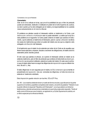 Comentarios a la Ley de Notariado

Comentario:
Este es el único articulo en la ley, que prevé la posibilidad de que un libro de protocolo
pueda ser extraviado, destruido o inutilizado en poder de la Corte Suprema de Justicia,
es decir cuando ya ha sido entregado por el notario y la responsabilidad en la custodia
recae exclusivamente en el máximo tribunal.

El problema se plantea cuando el interesado solicita un testimonio a la Corte y por
destrucción, extravío o inutilización esta no puede extenderlo. La salida que la ley da a
este problema es el siguiente: la Corte puede ordenar al notario que autorizo el instru-
mento, que le extienda un testimonio al interesado, para lo cual se utilizarán los libros
de copias de testimonios que obran en poder del notario una vez que su original a sido
entregado a la Sección del Notariado.

Si el testimonio que el notario ha de extender por orden de la Corte es de aquellos que
tienen fuerza ejecutiva, amparan, deudas o exoneran de obligaciones, el notario deberá
extenderlo previo decreto judicial.

El otro caso que plantea el articulo, es cuando el interesado solicita al notario se le
extienda testimonio, pero el libro de protocolo que contiene el instrumento se destruyó,
extravió o se encuentra inutilizado, estando en poder del notario. En este caso lo prime-
ro que el notario debe hacer es seguir las diligencias de reposición a que se refieren los
Arts. 58 al 61 L. Not.

Si tales diligencias no son seguidas por el notario, la CSJ ordenará que se tramite el
procedimiento de reposición. Una vez concluidas las diligencias, la Corte decretará se
extienda el testimonio solicitado.

Esta disposición guarda relación con los Arts. 272 al 277 Prcc.

Art. 49. - Los notarios deberán tener un sello de forma circular y que llevará en la parte
superior el nombre y apellido completos del notario, al centro la palabra " Notario "y en
la parte inferior la leyenda" República de El Salvador", con el que sellarán con tinta los
testimonios y demás actuaciones notariales en que la ley exija este requisito. Tanto el
sello como la firma que usa el notario, se registrarán en ¡a Corte Suprema de Justicia, en
un libro especial que se llevará al efecto.

72
 