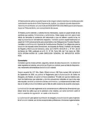 El fabricante de sellos no podrá hacer el de ningún notario mientras no reciba para ello
autorización escrita de la Corte Suprema de Justicia. La violación de esta disposición
hará incurrir al infractor, en una multa de DOSCIENTOS COLONES que le será impues-
ta por el Tribunal dicho, con conocimiento de causa.

El Notario podrá extender, a solicitud de los interesados, copias en papel simple de las
escrituras que autorice, firmándolas y sellándolas. Estas copias servirán para el solo
efecto de demostrar la existencia del instrumento a que se refieren cuando la ley no
exija la presentación del testimonio respectivo. También podrán expedir testimonios en
papel de 0 0.40 exclusivamente para presentarlos a las Delegaciones Fiscales Departa-
mentales o a la Dirección General de Contribuciones Directas (*) en diligencias para la
tasación de impuesto sobre Donaciones, de Impuesto de Renta y Vialidad, de Impuesto
de Registro y Matrícula de Comercio y otros. (2) (*) NOTA: SEGUN D. L. N° 451, del 22
de febrero de 1990, publicado en el D. O. N° 56, Tomo 306, del 7 de marzo de 1990;
ESTA OFICINA AHORA SE LLAMA DIRECCION GENERAL DE IMPUESTOS INTER-
NOS.

Comentario:
Considero que los incisos primero, segundo y tercero de esta disposición, no deberían
estar regulados en esta ley, sino en la Ley Orgánica Judicial, pues se trata de disposicio-
nes meramente administrativas de la función notarial.

Según acuerdo No. 617 -Bis, Diario Oficial número 168 Tomo numero 348, de fecha 8
de septiembre de 2000, se publicó el Reglamento para la Autorización de Sellos de
Abogado y de Notario, el cual en síntesis establece: "El sello con que los notarios auto-
ricen los testimonios que extiendan y demás actuaciones notariales en que la ley exija
este requisito, tendrán un diámetro de tres centímetros. La inobservancia de tales medi-
das en el sello producirá el efecto que la falta de sello ocasiona de acuerdo a las leyes.

La motivación de este reglamento es la conveniencia en uniformar las dimensiones que
deben tener los sellos que se le autorizan a los notarios, así como también cubrir el
vacío o ausencia de regulación en cuanto a tal situación.

La autorización para ejercer la profesión de abogado y la autorización para el ejercicio
de la función notarial, son de las excepcionales profesiones o funciones reglamentadas

                                                                                       73
 