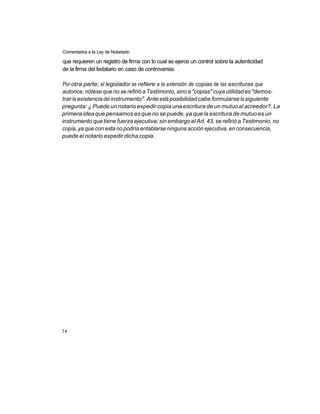 Comentarios a la Ley de Notariado

que requieren un registro de firma con lo cual se ejerce un control sobre la autenticidad
de la firma del fedatario en caso de controversia.

Por otra parte; el legislador se refiere a la extensión de copias de las escrituras que
autorice, nótese que no se refirió a Testimonio, sino a "copias" cuya utilidad es "demos-
trar la existencia del instrumento". Ante está posibilidad cabe formularse la siguiente
pregunta: ¿ Puede un notario expedir copia una escritura de un mutuo al acreedor?. La
primera idea que pensamos es que no se puede, ya que la escritura de mutuo es un
instrumento que tiene fuerza ejecutiva; sin embargo el Art. 43, se refirió a Testimonio, no
copia, ya que con esta no podría entablarse ninguna acción ejecutiva, en consecuencia,
puede el notario expedir dicha copia.




74
 