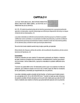 CAPITULO V
ACTAS NOTARIALES, RECONOCIMIENTO
DOCUMENTOS PRIVADOS, AUTENTICAS Y
PROTOCOLIZACIONES.

Art. 50.- El notario levantará actas de los hechos que presencie o que personalmente
ejecute o compruebe, cuando interponga sus oficios por disposición de la ley o a reque-
rimiento de los interesados. (1)

Las actas notariales se referirán exclusivamente a hechos que por su Índole no puedan
calificarse como contratos; no se asentarán en el libro de protocolo y cuando se refieran
a actuaciones que la ley encomienda al notario, tendrán el valor de instrumento público.
En los demás casos, tendrán el valor que las leyes determinen.

Se extenderá acta notarial cuando la ley lo exija o permita, por ejemplo:

Del protesto de cheques y letras de cambio, de la sustitución de poderes y de las cance-
laciones de hipotecas. (2)

Comentario:
Podemos entender por acta notarial: El instrumento autorizado por Notario a Instancia
de parte, donde se consignan las circunstancia, manifestaciones y hechos que presen-
cia y le constan, de los cuales da fe, y que por su naturaleza no puedan calificarse como
contratos.

También se puede definir como: El instrumento público que no se asienta en el libro de
protocolo, que contiene la exacta narración de un hecho capaz de influir en el derecho
de los particulares y levantada por requerimiento de una persona.

Las actas notariales pueden proceder de tres fuentes: a) hechos que el notario presen-
cie, por ejemplo el Art. 22 inc últl LENJVOD dice:" Cuando la mujer que este embaraza-
da quisiere acreditar el hecho del parto podrá ocurrir ante notario para que este de fe del
mismo mediante acta notarial, b) Hechos que personalmente ejecute como la presenta-

                                                                                       75
 
