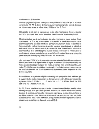 Comentarios a la Ley de Notariado

ción del pagaré exigióle a cierto plazo vista para el solo efecto de fijar la fecha del
vencimiento, Art. 790 C. Com. C) Hechos que el notario compruebe como la denuncia
                                                     o
de vicios ocultos, a que se refiere el Art. 1019 inc. 4 del C. Com.

El legislador a sido claro al expresar que en las actas notariales se deberán asentar
HECHOS ya que los actos están reservados para constatarse en escritura pública.

El valor probatorio que la ley le otorga a las actas notariales se puede analizar desde
dos criterios: a) Si la ley le encomienda o le permite al notario levantar acta de un
determinado hecho, esa acta disfruta de plena prueba, b) Si en el acta se constata un
hecho que la ley no le encomienda ni permite, esa acta sigue teniendo la calidad de
instrumento público, pero su eficacia procesal no es la de un instrumento público, es
decir no disfruta de la calidad de plena prueba. De esta afirmación se infiere que no se
puede levantar acta de cualquier hecho, ya que la función notarial tiene como propósito
(entre otros) dar certeza y seguridad jurídica a sus actuaciones.

¿En qué casos EXIGE la ley la extensión de actas notariales? Quizá la respuesta más
sencilla, es cuando la ley expresamente lo regula, no dándole opción al notario de que el
hecho sea constatado por cualquier otro medio, el ejemplo más concreto es el del Art. 3
de la LENJVOD en que sé establece que las peticiones de los interesados se consigna-
ran en actas notariales con lo cual se forman los expedientes de las diligencias de juris-
dicción voluntaria.

Él último inciso de la presente disposición cita algunos ejemplos de actas notariales que
la ley permite, los cuales no se agotan en dicha enumeración. Otros ejemplos son los
siguientes: 213 C. T. 952 Prcc, 11 L. Pr Mere, 708 inc. 2, 739, 756 inc. Final, 784, 865,
951,1019 inc. 4.1222 C. Com. etc.

Art. 51. El acta notarial se otorgará con las formalidades establecidas para los instru-
mentos públicos, en lo que fueren aplicables. Además, se hará en ella relación circuns-
tanciada de su objeto, de lo que los interesados expongan y, en caso de que el acta se
escribiese en varias hojas, del número de hojas de que se compone, cada una de las
cuales llevará la firma y sello del Notario. Si alguno interviniere en representación de
otra persona, se aplicará lo dispuesto en el Art. 35 (2)


76
 