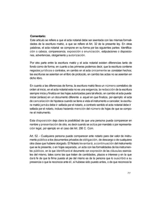 Comentario:
Este articulo se refiere a que el acta notarial debe ser asentada con las mismas formali-
dades de la escritura matriz, a que se refiere el Art. 32 de la presente ley. En otras
palabras, el acta notarial se compone en su forma por las siguientes partes: Identifica-
ción o cabeza, comparecencia, exposición o enunciación, estipulaciones o disposicio-
nes, advertencias, otorgamiento y autorización.

Por otra parte entre la escritura matriz y el acta notarial existen diferencias tanto de
fondo como de forma, en cuanto a las primeras podemos decir, que la escritura contiene
negocios jurídicos o contratos, en cambio en el acta únicamente se .constatan hechos;
las escrituras se asientan en el libro de protocolo, en cambio las actas no se asientan en
dicho libro.

En cuanto a las diferencias de forma, la escritura matriz lleva un número correlativo de
orden al inicio, en el acta notarial esta no es una exigencia, la redacción de la escritura
siempre inicia y finaliza en las hojas autorizadas para tal efecto, en cambio el acta puede
iniciar (enlace) en un documento diferente a aquel en que finaliza, por ejemplo: el acta
de cancelación de hipoteca cuando se tiene a vista el instrumento a cancelar; la escritu-
ra matriz jamás debe ir sellada por el notario, a contrario sentido el acta notarial debe ir
sellada por el notario, incluso haciendo mención del número de hojas de que se compo-
ne el instrumento.

Esta disposición deja clara la posibilidad de que una persona pueda comparecer en
nombre y presentación de otra, es decir cuando se actúa por mandato o por representa-
ción legal, por ejemplo en el caso del Art. 206 C. Com.

Art. 52. - Cualquiera persona puede comparecer ante notario para dar valor de instru-
mento público a los documentos privados de obligación, de descargo o de cualquiera
otra clase que hubiere otorgado. El Notario levantará, a continuación del instrumento
que se le presente, o en hojas separada, un acta con las formalidades de los instrumen-
tos públicos, en la que identificará el documento con expresión de las cláusulas esencia-
les del mismo, tales como las que tratan de cantidades, plazos e interese y en la que
dará fe de que la firma puesta al pie del mismo es de la persona que lo suscribió a su
presencia o que la reconoce ante él, si hubiese sido puesto antes, o de que reconoce la


                                                                                        77
 