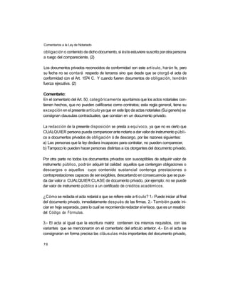 Comentarios a la Ley de Notariado

obligación o contenido de dicho documento, si éste estuviere suscrito por otra persona
a ruego del compareciente. (2)

Los documentos privados reconocidos de conformidad con este artículo, harán fe, pero
su fecha no se contará respecto de terceros sino que desde que se otorgó el acta de
conformidad con el Art. 1574 C. Y cuando fueren documentos de obligación, tendrán
fuerza ejecutiva. (2)

Comentario:
En el comentario del Art. 50, categóricamente apuntamos que los actos notariales con-
tienen hechos, que no pueden calificarse como contratos; esta regla general, tiene su
excepción en el presente artículo ya que en este tipo de actas notariales (Sui generis) se
consignan clausulas contractuales, que constan en un documento privado.

La redacción de la presente disposición se presta a equívoco, ya que no es cierto que
CUALQUIER persona pueda comparecer ante notario a dar valor de instrumento públi-
co a documentos privados de obligación ó de descargo, por las razones siguientes:
a) Las personas que la ley declara incapaces para contratar, no pueden comparecer,
b) Tampoco lo pueden hacer personas distintas a ios otorgantes del documento privado.

Por otra parte no todos los documentos privados son susceptibles de adquirir valor de
instrumento público, podrán adquirir tal calidad aquellos que contengan obligaciones o
descargos o aquellos cuyo contenido sustancial contenga prestaciones o
contraprestaciones capaces de ser exigibles, descartando en consecuencia que se pue-
da dar valor a CUALQUIER CLASE de documento privado, por ejemplo: no se puede
dar valor de instrumento público a un certificado de créditos académicos.

¿Cómo se redacta el acta notarial a que se refiere este artículo? 1.- Puede iniciar al final
del documento privado, inmediatamente después de las firmas. 2.- También puede ini-
ciar en hoja separada, para lo cual se recomienda redactar el enlace, que es un resabio
del Código de Fórmulas.

3.- El acta al igual que la escritura matriz contienen los mismos requisitos, con las
variantes que se mencionaron en el comentario del articulo anterior. 4.- En el acta se
consignaran en forma precisa las cláusulas más importantes del documento privado,

78
 