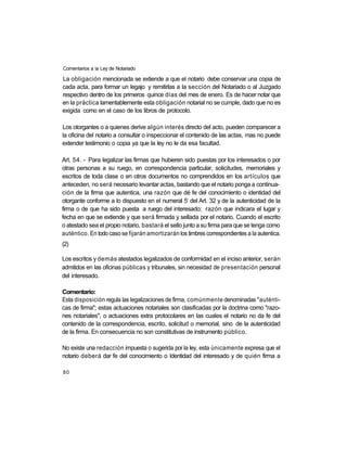 Comentarios a ia Ley de Notariado

La obligación mencionada se extiende a que el notario debe conservar una copia de
cada acta, para formar un legajo y remitirlas a la sección del Notariado o al Juzgado
respectivo dentro de los primeros quince días del mes de enero. Es de hacer notar que
en la práctica lamentablemente esta obligación notarial no se cumple, dado que no es
exigida como en el caso de los libros de protocolo.

Los otorgantes o a quienes derive algún interés directo del acto, pueden comparecer a
la oficina del notario a consultar o inspeccionar el contenido de las actas, mas no puede
extender testimonio o copia ya que la ley no le da esa facultad.

Art. 54. - Para legalizar las firmas que hubieren sido puestas por los interesados o por
otras personas a su ruego, en correspondencia particular, solicitudes, memoriales y
escritos de toda clase o en otros documentos no comprendidos en los artículos que
anteceden, no será necesario levantar actas, bastando que el notario ponga a continua-
ción de la firma que autentica, una razón que dé fe del conocimiento o identidad del
                                                    o
otorgante conforme a lo dispuesto en el numeral 5 del Art. 32 y de la autenticidad de la
firma o de que ha sido puesta a ruego del interesado; razón que indicara el lugar y
fecha en que se extiende y que será firmada y sellada por el notario. Cuando el escrito
o atestado sea el propio notario, bastará el sello junto a su firma para que se tenga como
auténtico. En todo caso se fijarán amortizarán los timbres correspondientes a la autentica.
(2)

Los escritos y demás atestados legalizados de conformidad en el inciso anterior, serán
admitidos en las oficinas públicas y tribunales, sin necesidad de presentación personal
del interesado.

Comentario:
Esta disposición regula las legalizaciones de firma, comúnmente denominadas "auténti-
cas de firma"; estas actuaciones notariales son clasificadas por la doctrina como "razo-
nes notariales", o actuaciones extra protocolares en las cuales el notario no da fe del
contenido de la correspondencia, escrito, solicitud o memorial, sino de la autenticidad
de la firma. En consecuencia no son constitutivas de instrumento público.

No existe una redacción impuesta o sugerida por la ley, esta únicamente expresa que el
notario deberá dar fe del conocimiento o Identidad del interesado y de quién firma a

80
 