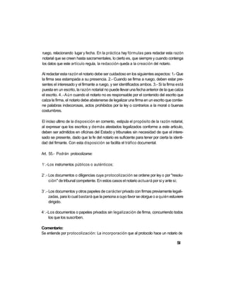 ruego, relacionando lugar y fecha. En la práctica hay fórmulas para redactar esta razón
notarial que se creen hasta sacramentales, lo cierto es, que siempre y cuando contenga
los datos que este artículo regula, la redacción queda a la creación del notario.

Al redactar esta razón el notario debe ser cuidadoso en los siguientes aspectos: 1.- Que
la firma sea estampada a su presencia. 2.- Cuando se firma a ruego, deben estar pre-
sentes el interesado y el firmante a ruego, y ser identificados ambos. 3.- Si la firma está
puesta en un escrito, la razón notarial no puede llevar una fecha anterior de la que calza
el escrito. 4.-Aún cuando el notario no es responsable por el contenido del escrito que
calza la firma, el notario debe abstenerse de legalizar una firma en un escrito que contie-
ne palabras indecorosas, actos prohibidos por la ley o contrarios a la moral o buenas
costumbres.

El inciso ultimo de la disposición en comento, estipula el propósito de la razón notarial,
al expresar que los escritos y demás atestados legalizados conforme a este articulo,
deben ser admitidos en oficinas del Estado y tribunales sin necesidad de que el intere-
sado se presente, dado que la fe del notario es suficiente para tener por cierta la identi-
dad del firmante. Con esta disposición se facilita el tráfico documental.

Art. 55.- Podrán protocolizarse:

 o
1 .-Los instrumentos públicos o auténticos;

 o
2 .- Los documentos o diligencias cuya protocolización se ordene por ley o por "resolu-
     ción" de tribunal competente. En estos casos el notario actuará por si y ante si;

 o
3 .- Los documentos y otros papeles de carácter privado con firmas previamente legali-
     zadas, para lo cual bastará que la persona a cuyo favor se otorgue o a quién estuviere
     dirigido.

 o
4 .-Los documentos o papeles privados sin legalización de firma, concurriendo todos
    los que los suscriben.

Comentario:
Se entiende por protocolización: La incorporación que al protocolo hace un notario de

                                                                                      SI
 