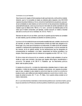 Comentarios a la Ley de Notariado

Esta disposición regula en forma expresa el valor que la ley le da, a la fe pública notarial,
diciendo, que la fe concedida al notario se entiende plena respecto a los HECHOS
capaces de producir efectos jurídicos, tal como el nacimiento de una persona, que pue-
de ser constatado en acta notarial, así como también en las actuaciones notariales que
personalmente ejecute, como la presentación de la letra de cambio asentada en acta
                                            o
notarial a que se refiere el Art. 708 inc. 2 C. Com., también se entiende plena en los
actos que el notario comprueba, por ejemplo, cuando concurre un notario a levantar
acta de la constitución de un sindicato. Art. 213 inc. Final C. T.

Del tenor de este artículo se infiere, que la ley ha querido que los hechos se constaten
en acta notarial y que los contratos se asienten en escritura pública.

La presunción de verdad de la que se encuentra revestido todo acto, contrato o declaración
de voluntad, se remite única y exclusivamente al hecho de haber sido otorgado en la
forma lugar, día y hora que se expresa en el instrumento. El notario da fe del contenido
sustantivo o declaraciones expresadas por los comparecientes, no de la veracidad de
las mismas, da fe en estricto sentido, de las declaraciones que los otorgantes y/o
comparecientes le manifiestan o de haber presenciado los hechos sometidos a su
                                                                                       o
amparo. Este inciso guarda relación directa con lo regulado en el Art. 1571 inc. 1 C.C.

El último inciso de la disposición en comento, se refiere al valor probatorio, el cual se
remite en cada caso concreto a las leyes que regulan dicha figura, procedimiento o
actuación. Por ejemplo, el Art. 258 Pr. C. Establece que los instrumentos públicos
tienen valor de plena prueba.

A manera de aclaración, no todos los instrumentos notariales tienen el mismo valor
probatorio, ni todos los instrumentos notariales y actuaciones, son capaces de probar;
para el caso, constatar en acta notarial la caída de la hoja de un árbol no constituiría
prueba en juicio, pero notificar por acta notarial la existencia o cesión de un crédito, sí es
capaz de probar en juicio, Art. 11 a) L. Pr. Mere. Aún cuando ambos consten en el
mismo instrumento.

Art. 2- Los instrumentos notariales o instrumentos públicos son: escritura matriz, que es
la que se asienta en el Protocolo; escritura pública o testimonio, que es aquella en que

10
 