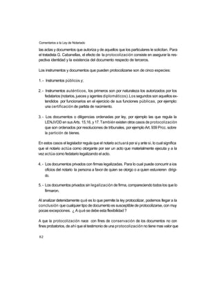 Comentarios a la Ley de Notariado

las actas y documentos que autoriza y de aquellos que los particulares le solicitan. Para
el tratadista G. Cabanellas, el efecto de la protocolización consiste en asegurar la res-
pectiva identidad y la existencia del documento respecto de terceros.

Los instrumentos y documentos que pueden protocolizarse son de cinco especies:

1. - Instrumentos públicos y;

2. - Instrumentos auténticos, los primeros son por naturaleza los autorizados por los
     fedatarios (notarios, jueces y agentes diplomáticos).Los segundos son aquellos ex-
     tendidos por funcionarios en el ejercicio de sus funciones públicas, por ejemplo:
     una certificación de partida de nacimiento.

3. - Los documentos o diligencias ordenadas por ley, por ejemplo las que regula la
     LENJVOD en sus Arts. 15,16, y 17. También existen otros casos de protocolización
     que son ordenados por resoluciones de tribunales, por ejemplo Art. 939 Prcc. sobre
     la partición de bienes.

En estos casos el legislador regula que el notario actuará por si y ante si, lo cual significa
que el notario actúa como otorgante por ser un acto que materialmente ejecuta y a la
vez actúa como fedatario legalizando el acto.

4. - Los documentos privados con firmas legalizadas. Para lo cual puede concurrir a ios
     oficios del notario la persona a favor de quien se otorgo o a quien estuvieren dirigi-
     do.

5. - Los documentos privados sin legalización de firma, compareciendo todos los que lo
     firmaron.

Al analizar detenidamente qué es lo que permite la ley protocolizar, podemos llegar a la
conclusión que cualquier tipo de documento es susceptible de protocolizarse, con muy
pocas excepciones. ¿ A qué se debe esta flexibilidad ?

A que la protocolización nace con fines de conservación de los documentos no con
fines probatorios, de ahí que el testimonio de una protocolización no tiene mas valor que

82
 